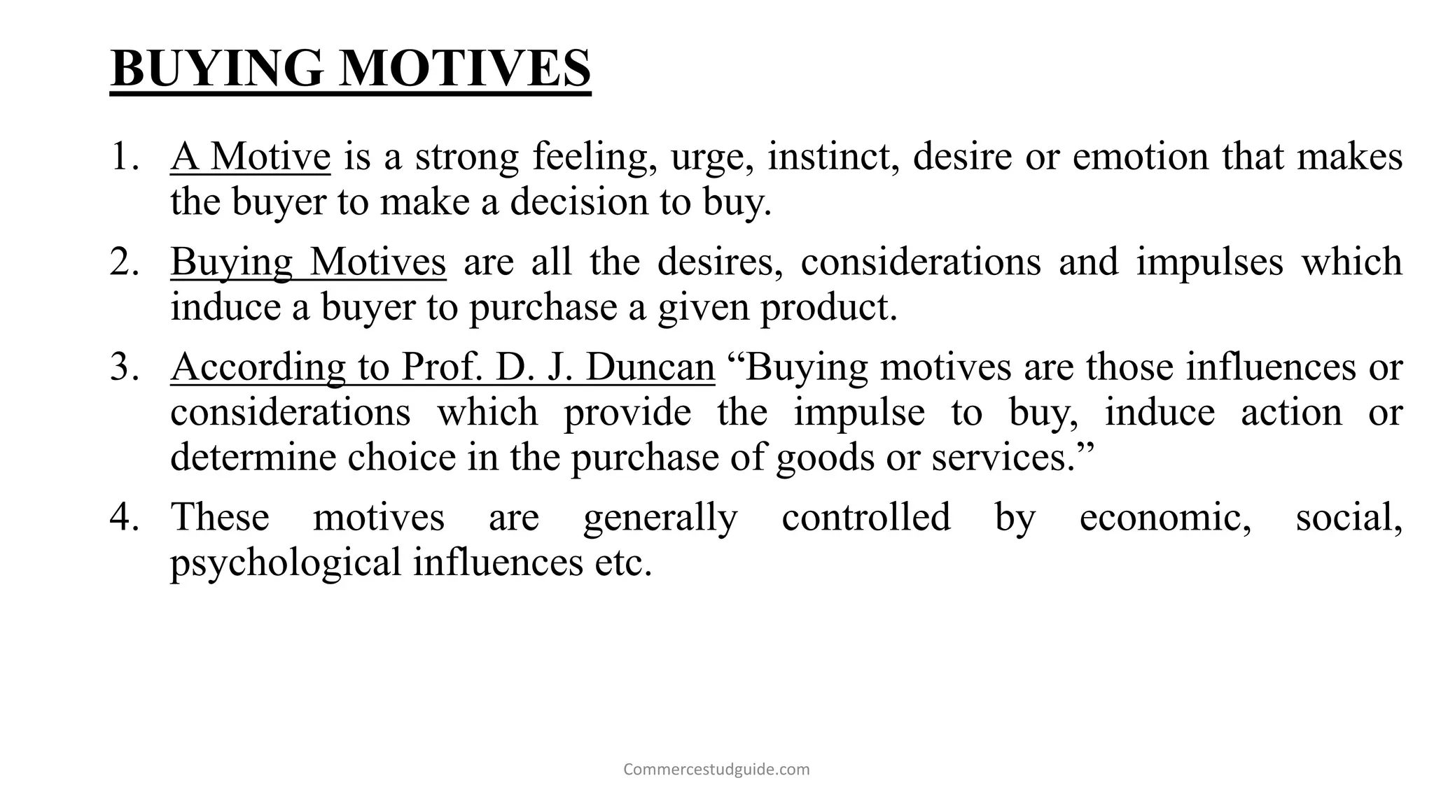 BUYING MOTIVES
1. A Motive is a strong feeling, urge, instinct, desire or emotion that makes
the buyer to make a decision to buy.
2. Buying Motives are all the desires, considerations and impulses which
induce a buyer to purchase a given product.
3. According to Prof. D. J. Duncan “Buying motives are those influences or
considerations which provide the impulse to buy, induce action or
determine choice in the purchase of goods or services.”
4. These motives are generally controlled by economic, social,
psychological influences etc.
Commercestudguide.com
 