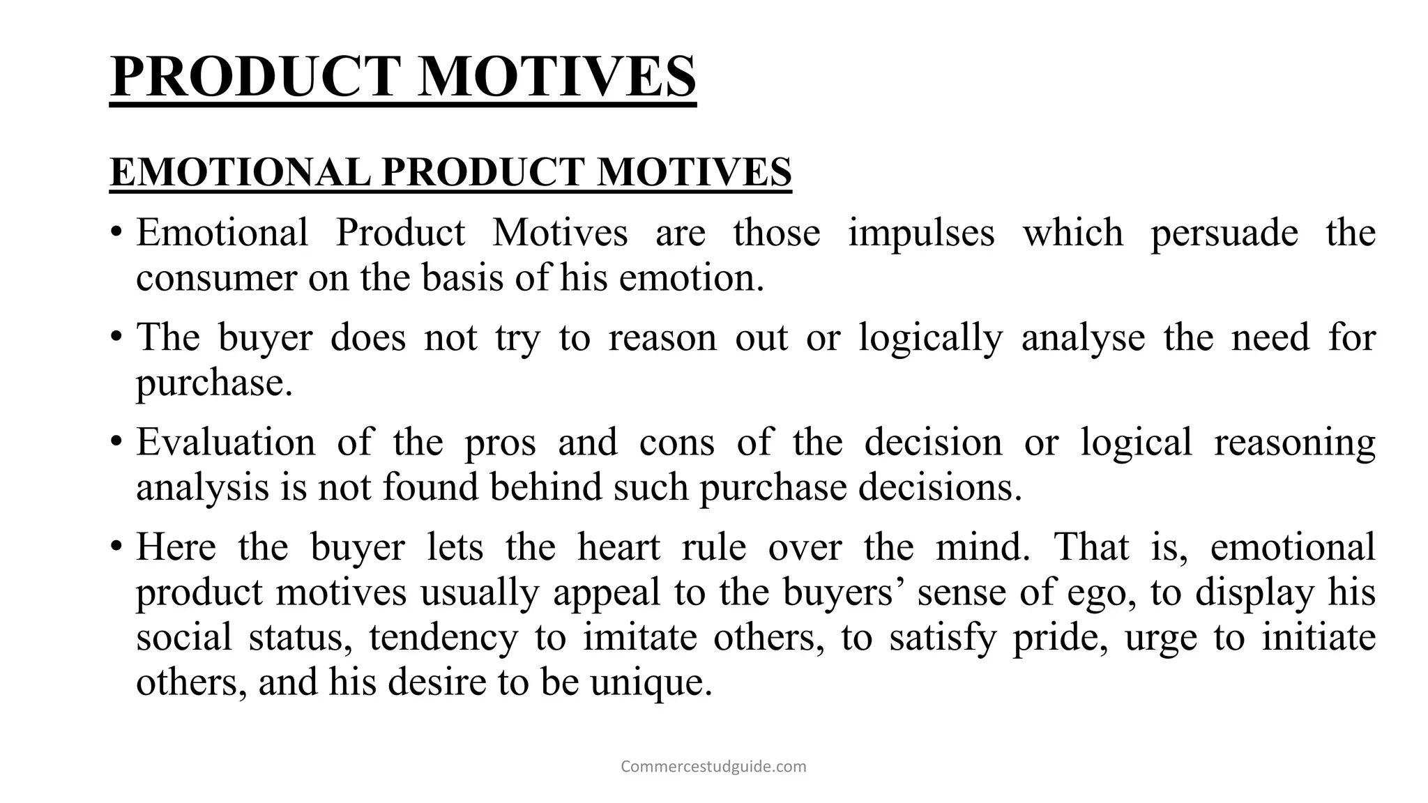 PRODUCT MOTIVES
EMOTIONAL PRODUCT MOTIVES
• Emotional Product Motives are those impulses which persuade the
consumer on the basis of his emotion.
• The buyer does not try to reason out or logically analyse the need for
purchase.
• Evaluation of the pros and cons of the decision or logical reasoning
analysis is not found behind such purchase decisions.
• Here the buyer lets the heart rule over the mind. That is, emotional
product motives usually appeal to the buyers’ sense of ego, to display his
social status, tendency to imitate others, to satisfy pride, urge to initiate
others, and his desire to be unique.
Commercestudguide.com
 
