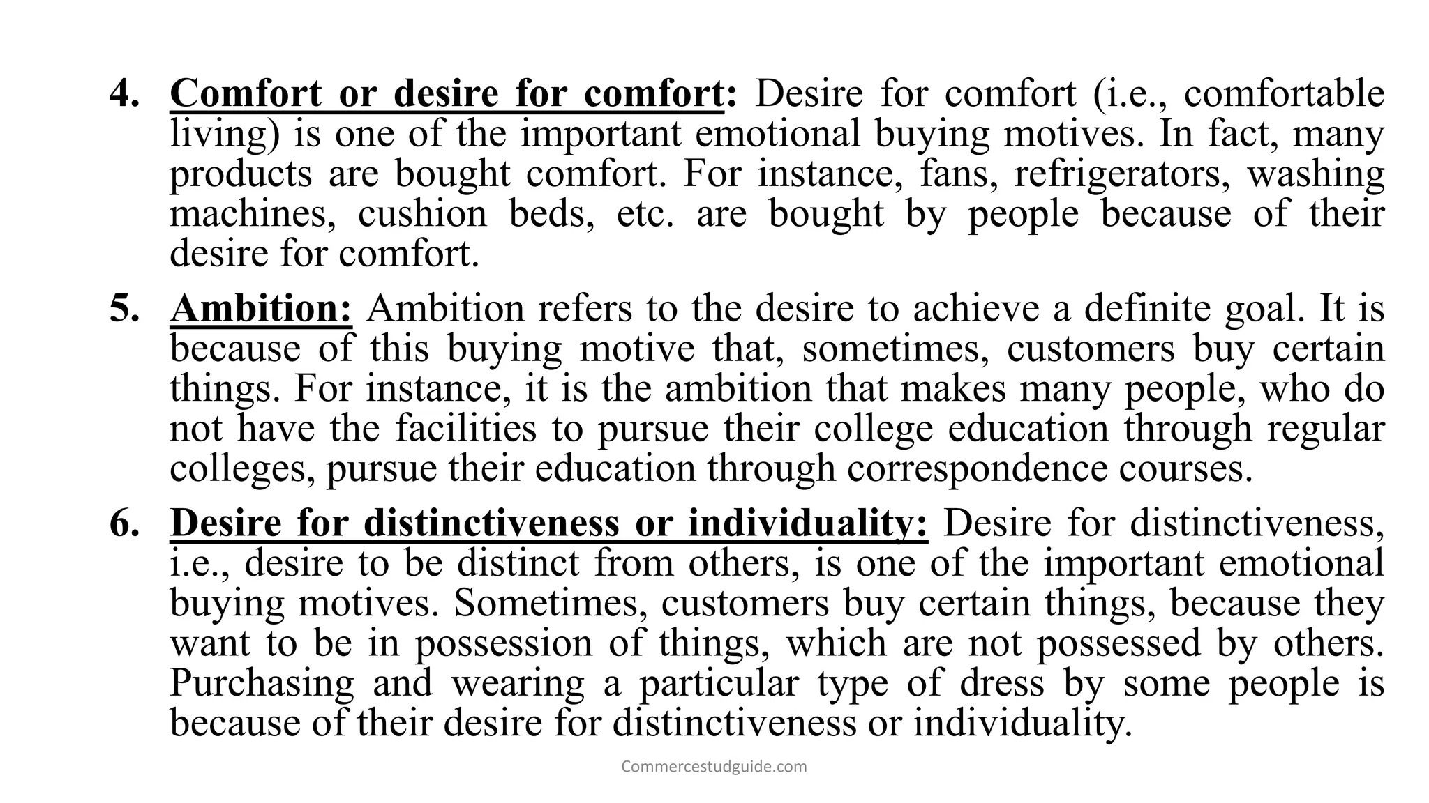 4. Comfort or desire for comfort: Desire for comfort (i.e., comfortable
living) is one of the important emotional buying motives. In fact, many
products are bought comfort. For instance, fans, refrigerators, washing
machines, cushion beds, etc. are bought by people because of their
desire for comfort.
5. Ambition: Ambition refers to the desire to achieve a definite goal. It is
because of this buying motive that, sometimes, customers buy certain
things. For instance, it is the ambition that makes many people, who do
not have the facilities to pursue their college education through regular
colleges, pursue their education through correspondence courses.
6. Desire for distinctiveness or individuality: Desire for distinctiveness,
i.e., desire to be distinct from others, is one of the important emotional
buying motives. Sometimes, customers buy certain things, because they
want to be in possession of things, which are not possessed by others.
Purchasing and wearing a particular type of dress by some people is
because of their desire for distinctiveness or individuality.
Commercestudguide.com
 