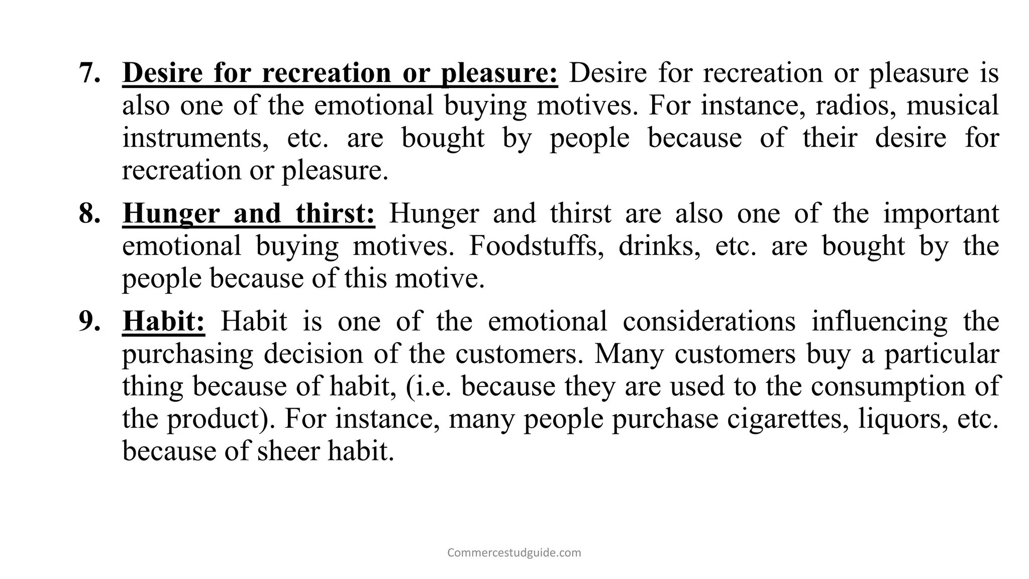 7. Desire for recreation or pleasure: Desire for recreation or pleasure is
also one of the emotional buying motives. For instance, radios, musical
instruments, etc. are bought by people because of their desire for
recreation or pleasure.
8. Hunger and thirst: Hunger and thirst are also one of the important
emotional buying motives. Foodstuffs, drinks, etc. are bought by the
people because of this motive.
9. Habit: Habit is one of the emotional considerations influencing the
purchasing decision of the customers. Many customers buy a particular
thing because of habit, (i.e. because they are used to the consumption of
the product). For instance, many people purchase cigarettes, liquors, etc.
because of sheer habit.
Commercestudguide.com
 