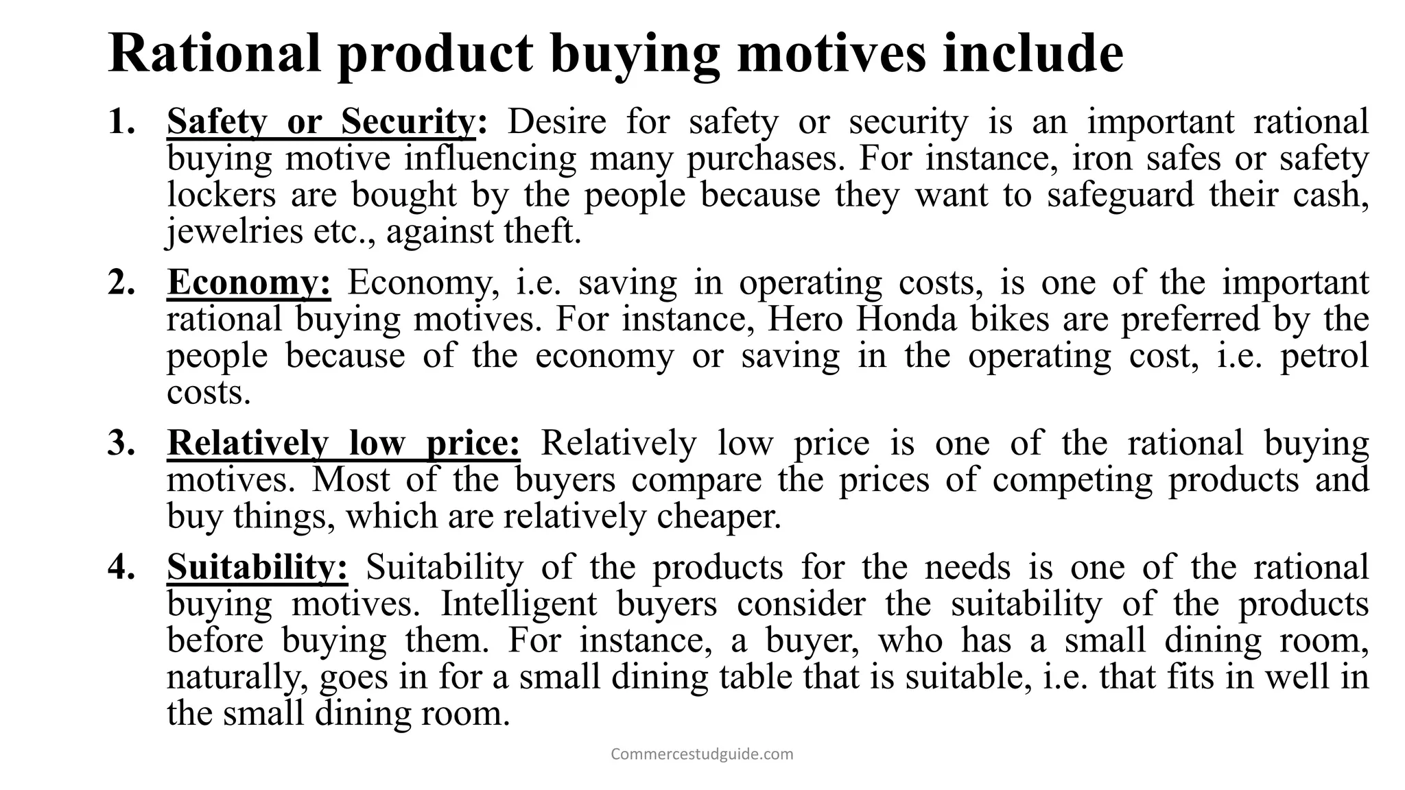 Rational product buying motives include
1. Safety or Security: Desire for safety or security is an important rational
buying motive influencing many purchases. For instance, iron safes or safety
lockers are bought by the people because they want to safeguard their cash,
jewelries etc., against theft.
2. Economy: Economy, i.e. saving in operating costs, is one of the important
rational buying motives. For instance, Hero Honda bikes are preferred by the
people because of the economy or saving in the operating cost, i.e. petrol
costs.
3. Relatively low price: Relatively low price is one of the rational buying
motives. Most of the buyers compare the prices of competing products and
buy things, which are relatively cheaper.
4. Suitability: Suitability of the products for the needs is one of the rational
buying motives. Intelligent buyers consider the suitability of the products
before buying them. For instance, a buyer, who has a small dining room,
naturally, goes in for a small dining table that is suitable, i.e. that fits in well in
the small dining room.
Commercestudguide.com
 