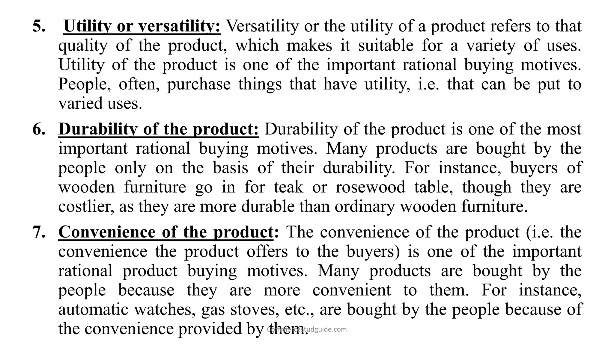5. Utility or versatility: Versatility or the utility of a product refers to that
quality of the product, which makes it suitable for a variety of uses.
Utility of the product is one of the important rational buying motives.
People, often, purchase things that have utility, i.e. that can be put to
varied uses.
6. Durability of the product: Durability of the product is one of the most
important rational buying motives. Many products are bought by the
people only on the basis of their durability. For instance, buyers of
wooden furniture go in for teak or rosewood table, though they are
costlier, as they are more durable than ordinary wooden furniture.
7. Convenience of the product: The convenience of the product (i.e. the
convenience the product offers to the buyers) is one of the important
rational product buying motives. Many products are bought by the
people because they are more convenient to them. For instance,
automatic watches, gas stoves, etc., are bought by the people because of
the convenience provided by them.Commercestudguide.com
 