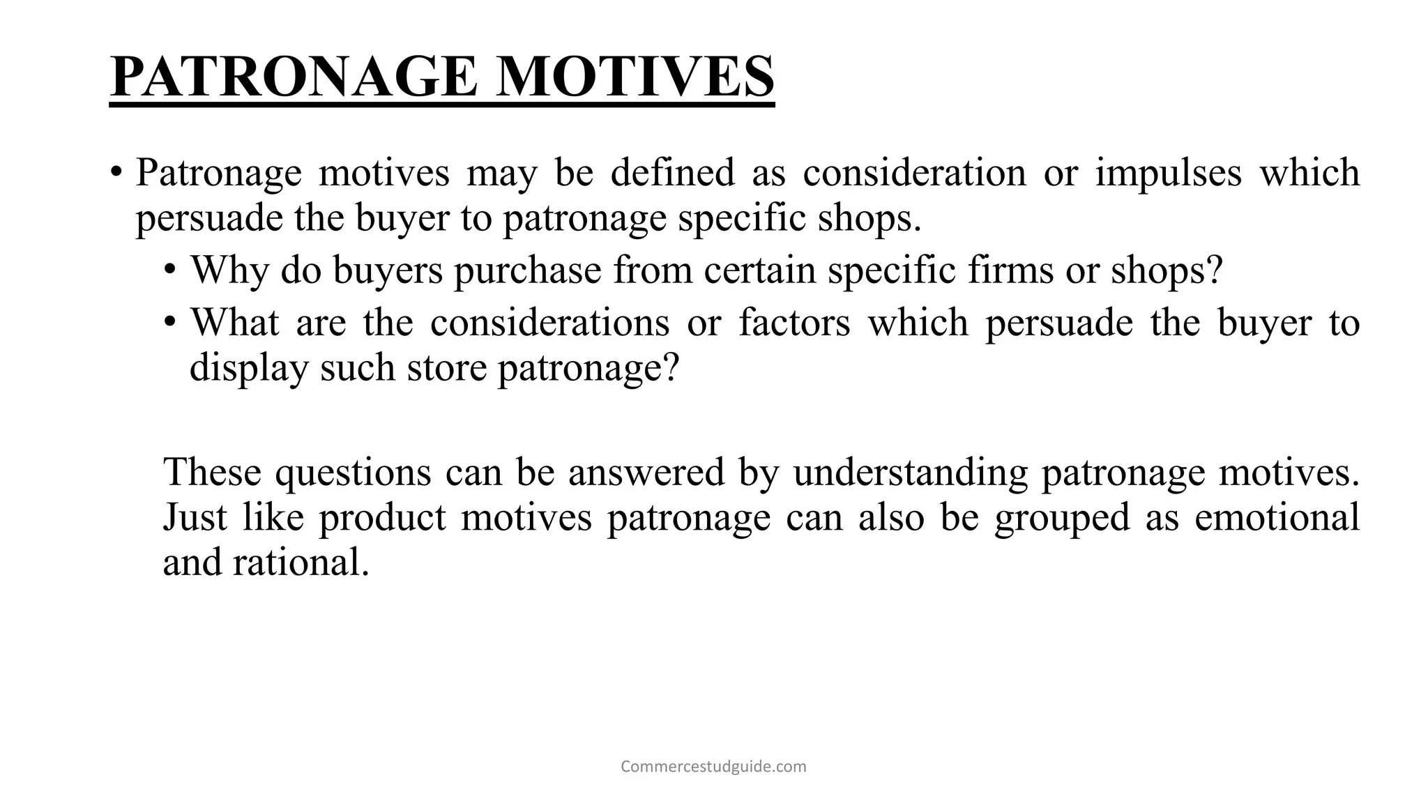 PATRONAGE MOTIVES
• Patronage motives may be defined as consideration or impulses which
persuade the buyer to patronage specific shops.
• Why do buyers purchase from certain specific firms or shops?
• What are the considerations or factors which persuade the buyer to
display such store patronage?
These questions can be answered by understanding patronage motives.
Just like product motives patronage can also be grouped as emotional
and rational.
Commercestudguide.com
 