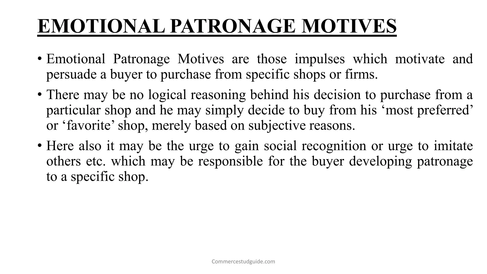 EMOTIONAL PATRONAGE MOTIVES
• Emotional Patronage Motives are those impulses which motivate and
persuade a buyer to purchase from specific shops or firms.
• There may be no logical reasoning behind his decision to purchase from a
particular shop and he may simply decide to buy from his ‘most preferred’
or ‘favorite’ shop, merely based on subjective reasons.
• Here also it may be the urge to gain social recognition or urge to imitate
others etc. which may be responsible for the buyer developing patronage
to a specific shop.
Commercestudguide.com
 