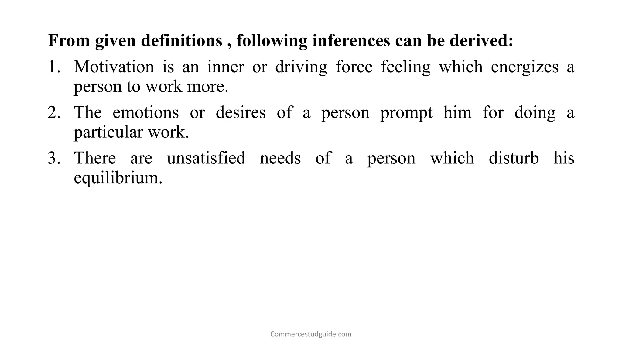 From given definitions , following inferences can be derived:
1. Motivation is an inner or driving force feeling which energizes a
person to work more.
2. The emotions or desires of a person prompt him for doing a
particular work.
3. There are unsatisfied needs of a person which disturb his
equilibrium.
Commercestudguide.com
 