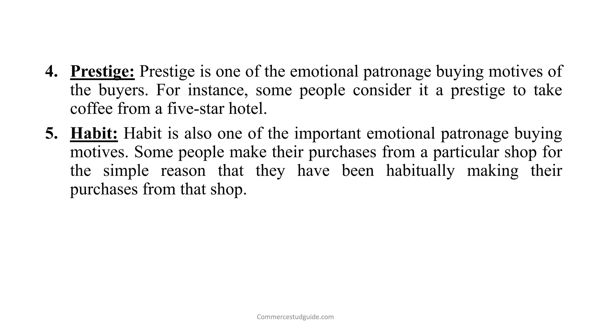 4. Prestige: Prestige is one of the emotional patronage buying motives of
the buyers. For instance, some people consider it a prestige to take
coffee from a five-star hotel.
5. Habit: Habit is also one of the important emotional patronage buying
motives. Some people make their purchases from a particular shop for
the simple reason that they have been habitually making their
purchases from that shop.
Commercestudguide.com
 