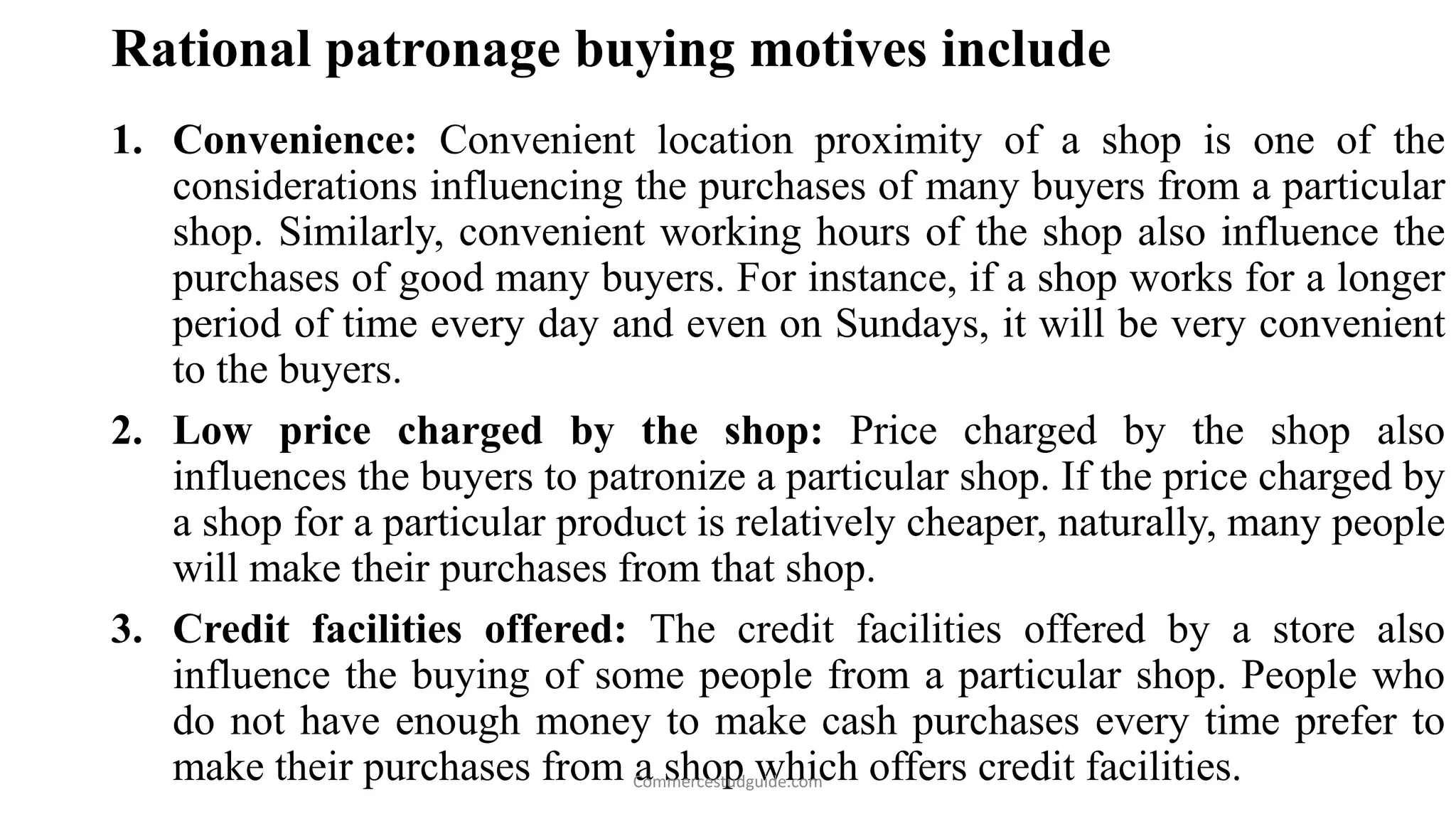 Rational patronage buying motives include
1. Convenience: Convenient location proximity of a shop is one of the
considerations influencing the purchases of many buyers from a particular
shop. Similarly, convenient working hours of the shop also influence the
purchases of good many buyers. For instance, if a shop works for a longer
period of time every day and even on Sundays, it will be very convenient
to the buyers.
2. Low price charged by the shop: Price charged by the shop also
influences the buyers to patronize a particular shop. If the price charged by
a shop for a particular product is relatively cheaper, naturally, many people
will make their purchases from that shop.
3. Credit facilities offered: The credit facilities offered by a store also
influence the buying of some people from a particular shop. People who
do not have enough money to make cash purchases every time prefer to
make their purchases from a shop which offers credit facilities.Commercestudguide.com
 