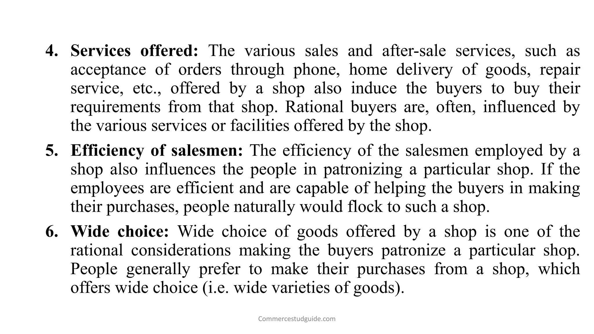 4. Services offered: The various sales and after-sale services, such as
acceptance of orders through phone, home delivery of goods, repair
service, etc., offered by a shop also induce the buyers to buy their
requirements from that shop. Rational buyers are, often, influenced by
the various services or facilities offered by the shop.
5. Efficiency of salesmen: The efficiency of the salesmen employed by a
shop also influences the people in patronizing a particular shop. If the
employees are efficient and are capable of helping the buyers in making
their purchases, people naturally would flock to such a shop.
6. Wide choice: Wide choice of goods offered by a shop is one of the
rational considerations making the buyers patronize a particular shop.
People generally prefer to make their purchases from a shop, which
offers wide choice (i.e. wide varieties of goods).
Commercestudguide.com
 