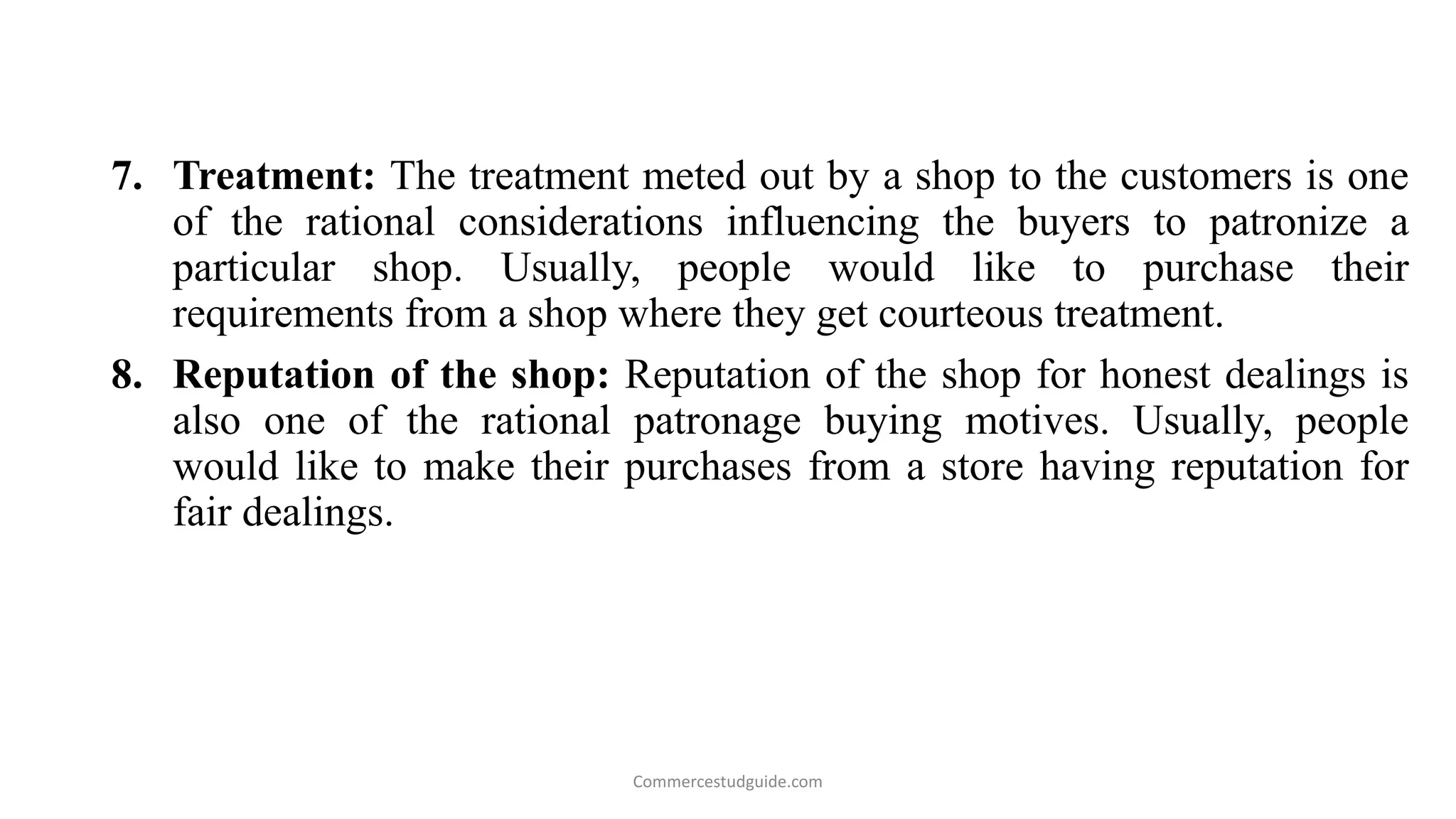 7. Treatment: The treatment meted out by a shop to the customers is one
of the rational considerations influencing the buyers to patronize a
particular shop. Usually, people would like to purchase their
requirements from a shop where they get courteous treatment.
8. Reputation of the shop: Reputation of the shop for honest dealings is
also one of the rational patronage buying motives. Usually, people
would like to make their purchases from a store having reputation for
fair dealings.
Commercestudguide.com
 