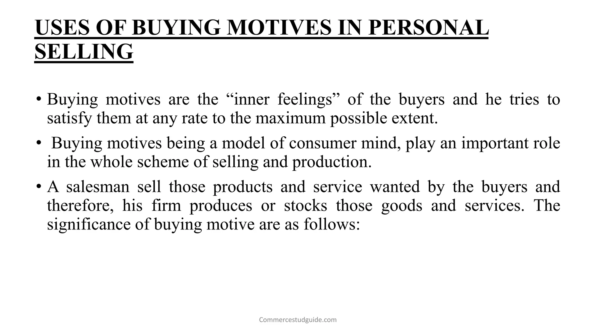 USES OF BUYING MOTIVES IN PERSONAL
SELLING
• Buying motives are the “inner feelings” of the buyers and he tries to
satisfy them at any rate to the maximum possible extent.
• Buying motives being a model of consumer mind, play an important role
in the whole scheme of selling and production.
• A salesman sell those products and service wanted by the buyers and
therefore, his firm produces or stocks those goods and services. The
significance of buying motive are as follows:
Commercestudguide.com
 