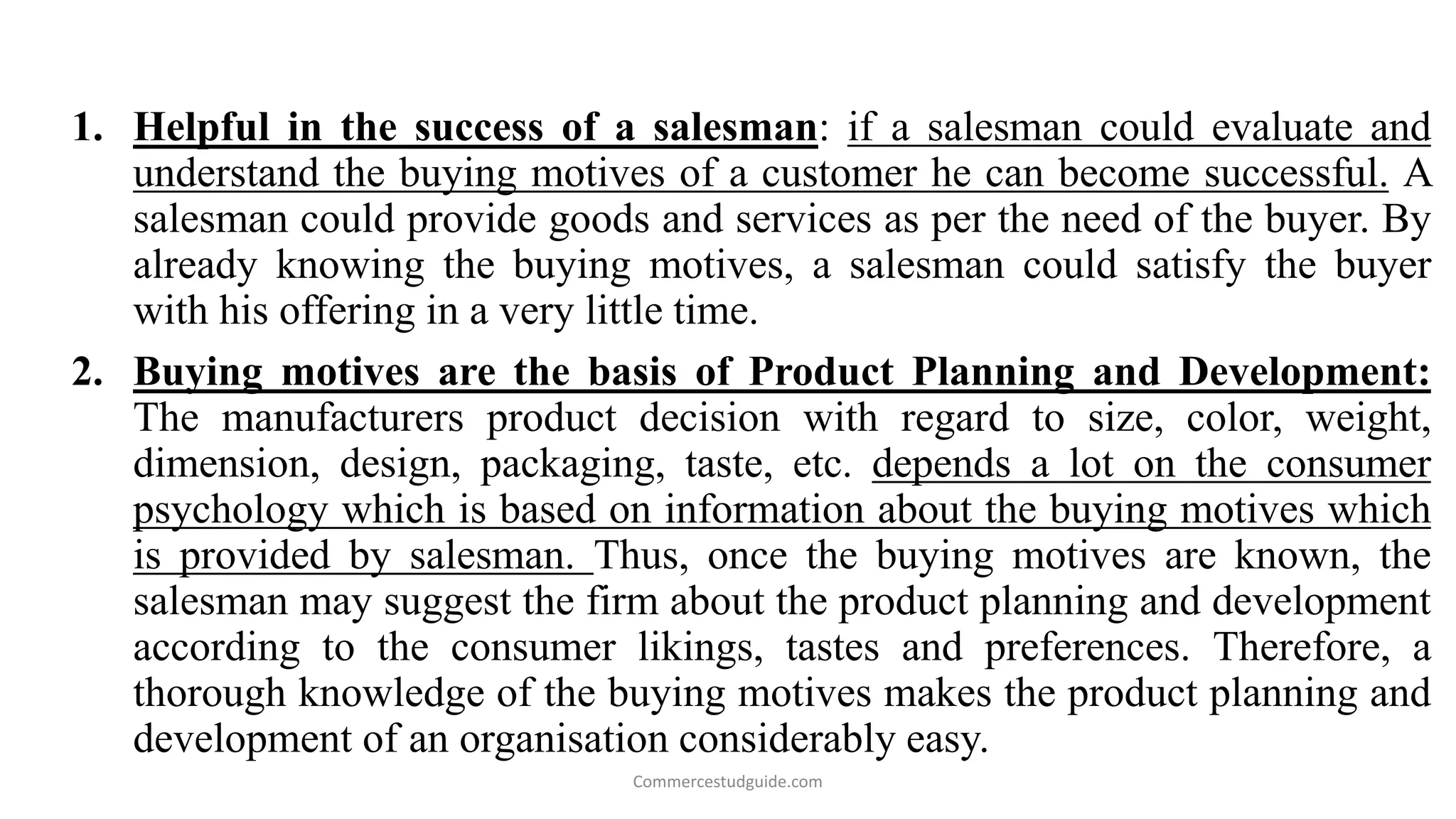 1. Helpful in the success of a salesman: if a salesman could evaluate and
understand the buying motives of a customer he can become successful. A
salesman could provide goods and services as per the need of the buyer. By
already knowing the buying motives, a salesman could satisfy the buyer
with his offering in a very little time.
2. Buying motives are the basis of Product Planning and Development:
The manufacturers product decision with regard to size, color, weight,
dimension, design, packaging, taste, etc. depends a lot on the consumer
psychology which is based on information about the buying motives which
is provided by salesman. Thus, once the buying motives are known, the
salesman may suggest the firm about the product planning and development
according to the consumer likings, tastes and preferences. Therefore, a
thorough knowledge of the buying motives makes the product planning and
development of an organisation considerably easy.
Commercestudguide.com
 