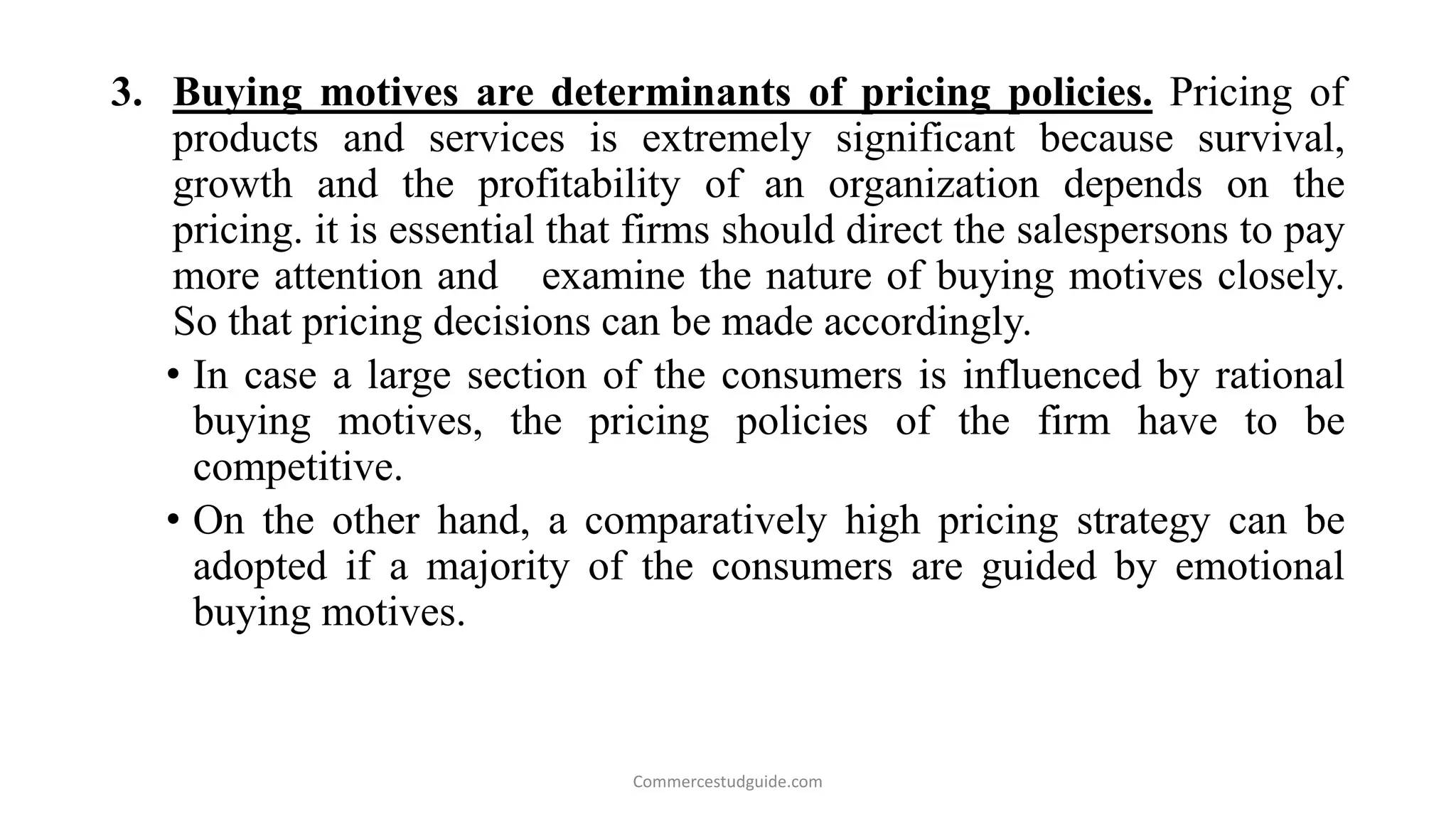 3. Buying motives are determinants of pricing policies. Pricing of
products and services is extremely significant because survival,
growth and the profitability of an organization depends on the
pricing. it is essential that firms should direct the salespersons to pay
more attention and examine the nature of buying motives closely.
So that pricing decisions can be made accordingly.
• In case a large section of the consumers is influenced by rational
buying motives, the pricing policies of the firm have to be
competitive.
• On the other hand, a comparatively high pricing strategy can be
adopted if a majority of the consumers are guided by emotional
buying motives.
Commercestudguide.com
 