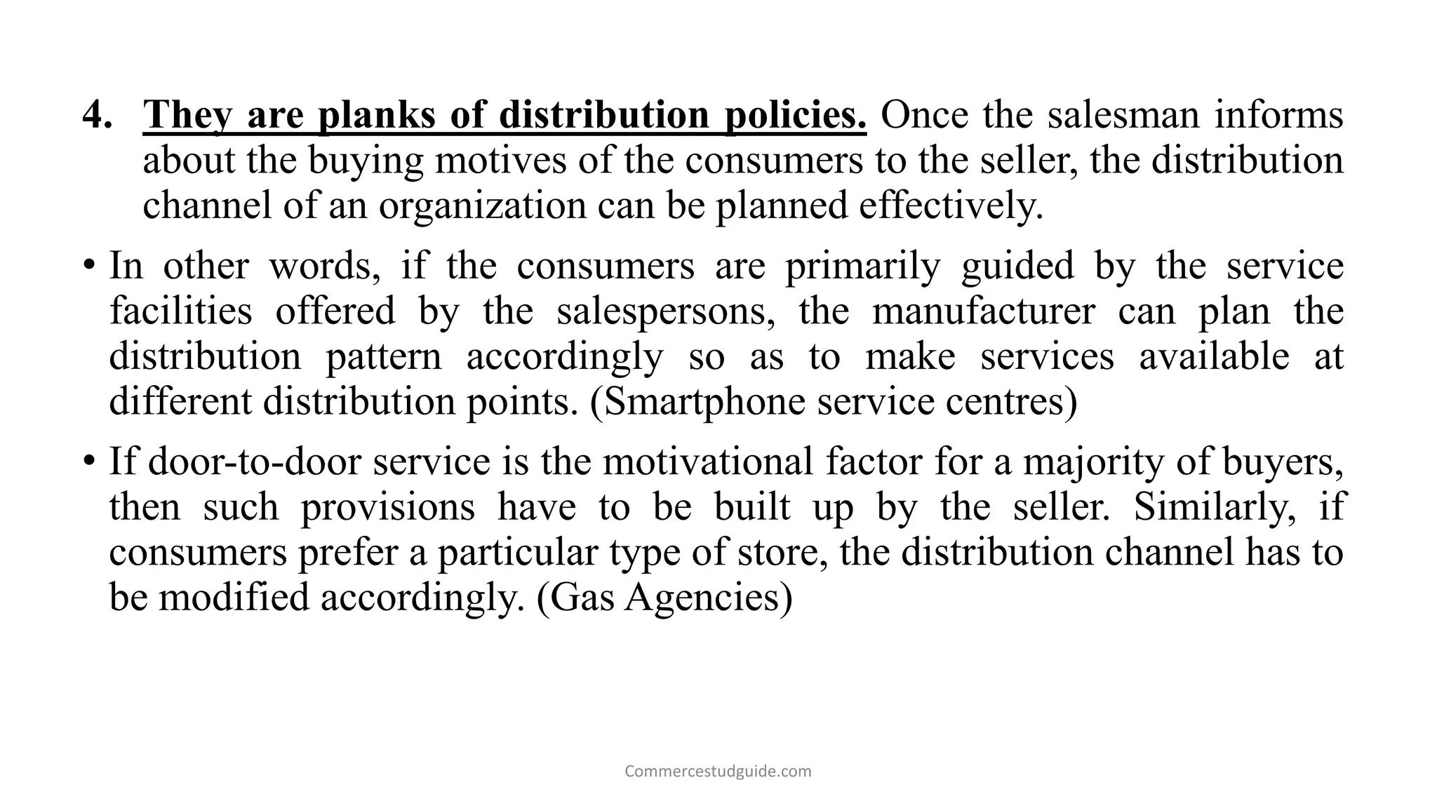 4. They are planks of distribution policies. Once the salesman informs
about the buying motives of the consumers to the seller, the distribution
channel of an organization can be planned effectively.
• In other words, if the consumers are primarily guided by the service
facilities offered by the salespersons, the manufacturer can plan the
distribution pattern accordingly so as to make services available at
different distribution points. (Smartphone service centres)
• If door-to-door service is the motivational factor for a majority of buyers,
then such provisions have to be built up by the seller. Similarly, if
consumers prefer a particular type of store, the distribution channel has to
be modified accordingly. (Gas Agencies)
Commercestudguide.com
 