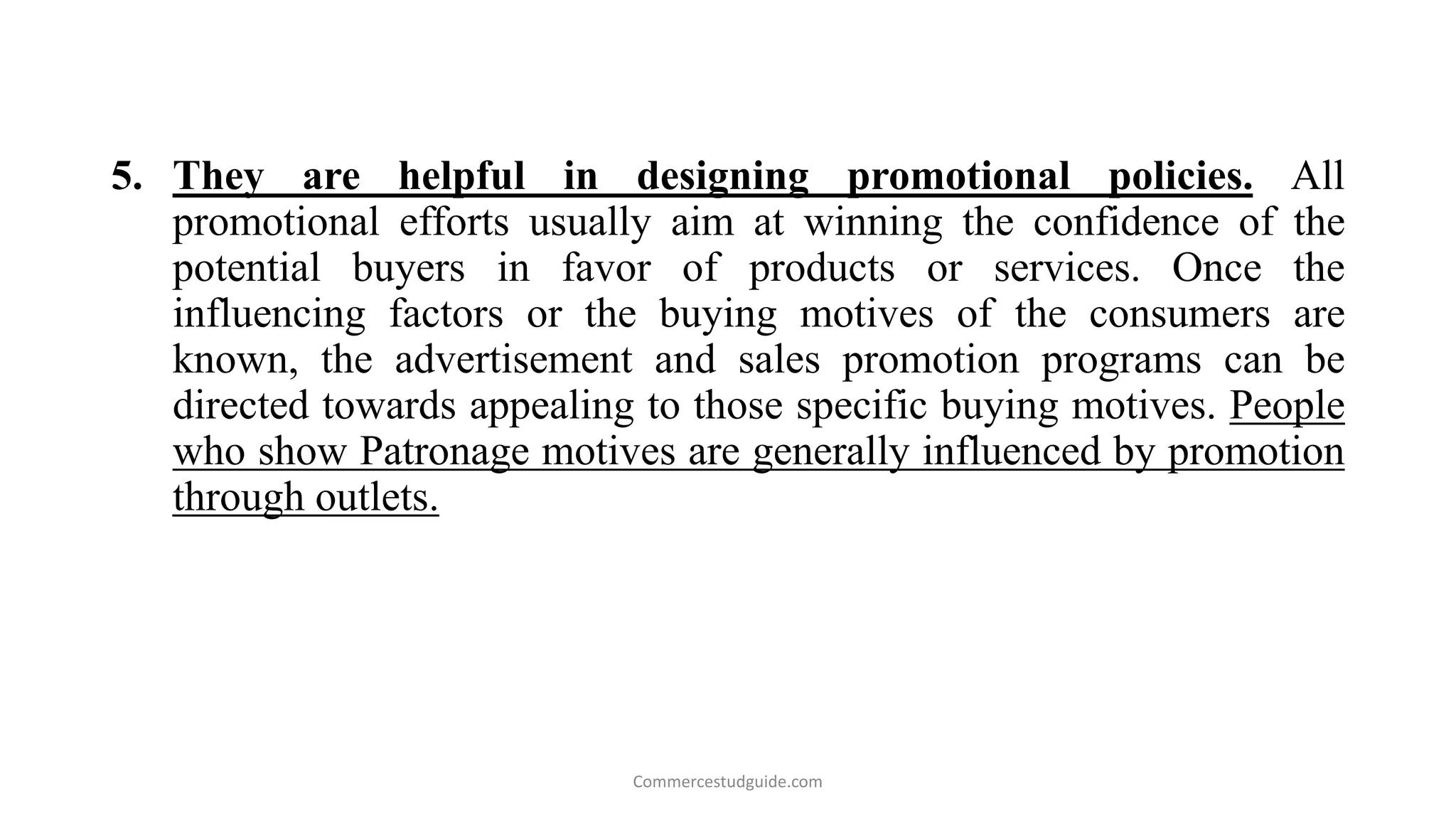 5. They are helpful in designing promotional policies. All
promotional efforts usually aim at winning the confidence of the
potential buyers in favor of products or services. Once the
influencing factors or the buying motives of the consumers are
known, the advertisement and sales promotion programs can be
directed towards appealing to those specific buying motives. People
who show Patronage motives are generally influenced by promotion
through outlets.
Commercestudguide.com
 