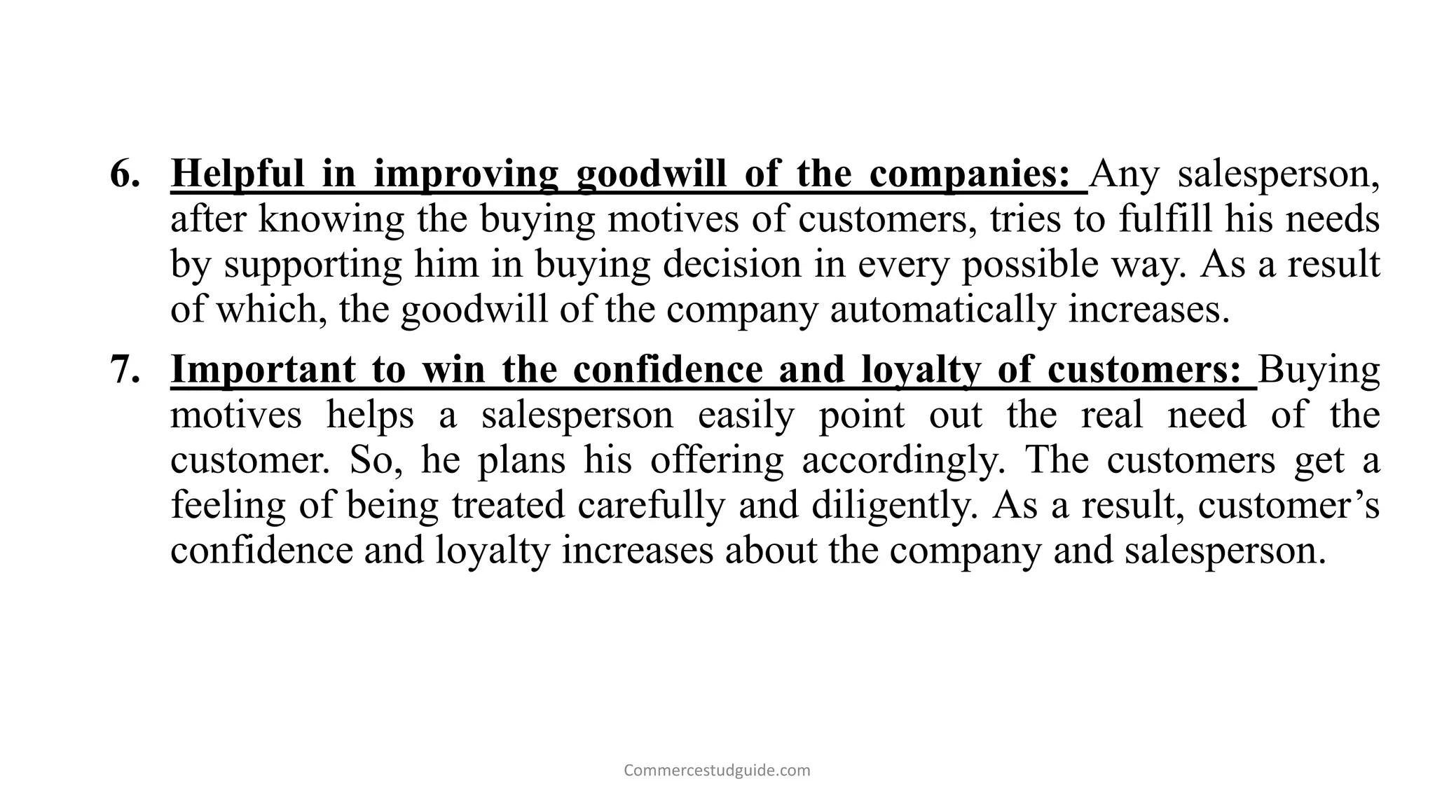 6. Helpful in improving goodwill of the companies: Any salesperson,
after knowing the buying motives of customers, tries to fulfill his needs
by supporting him in buying decision in every possible way. As a result
of which, the goodwill of the company automatically increases.
7. Important to win the confidence and loyalty of customers: Buying
motives helps a salesperson easily point out the real need of the
customer. So, he plans his offering accordingly. The customers get a
feeling of being treated carefully and diligently. As a result, customer’s
confidence and loyalty increases about the company and salesperson.
Commercestudguide.com
 