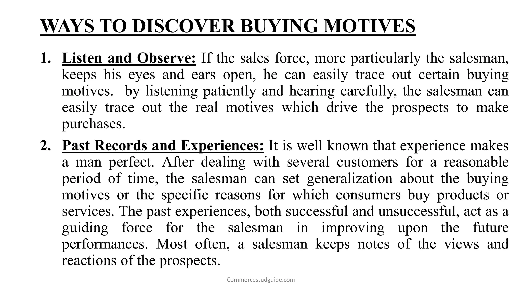WAYS TO DISCOVER BUYING MOTIVES
1. Listen and Observe: If the sales force, more particularly the salesman,
keeps his eyes and ears open, he can easily trace out certain buying
motives. by listening patiently and hearing carefully, the salesman can
easily trace out the real motives which drive the prospects to make
purchases.
2. Past Records and Experiences: It is well known that experience makes
a man perfect. After dealing with several customers for a reasonable
period of time, the salesman can set generalization about the buying
motives or the specific reasons for which consumers buy products or
services. The past experiences, both successful and unsuccessful, act as a
guiding force for the salesman in improving upon the future
performances. Most often, a salesman keeps notes of the views and
reactions of the prospects.
Commercestudguide.com
 