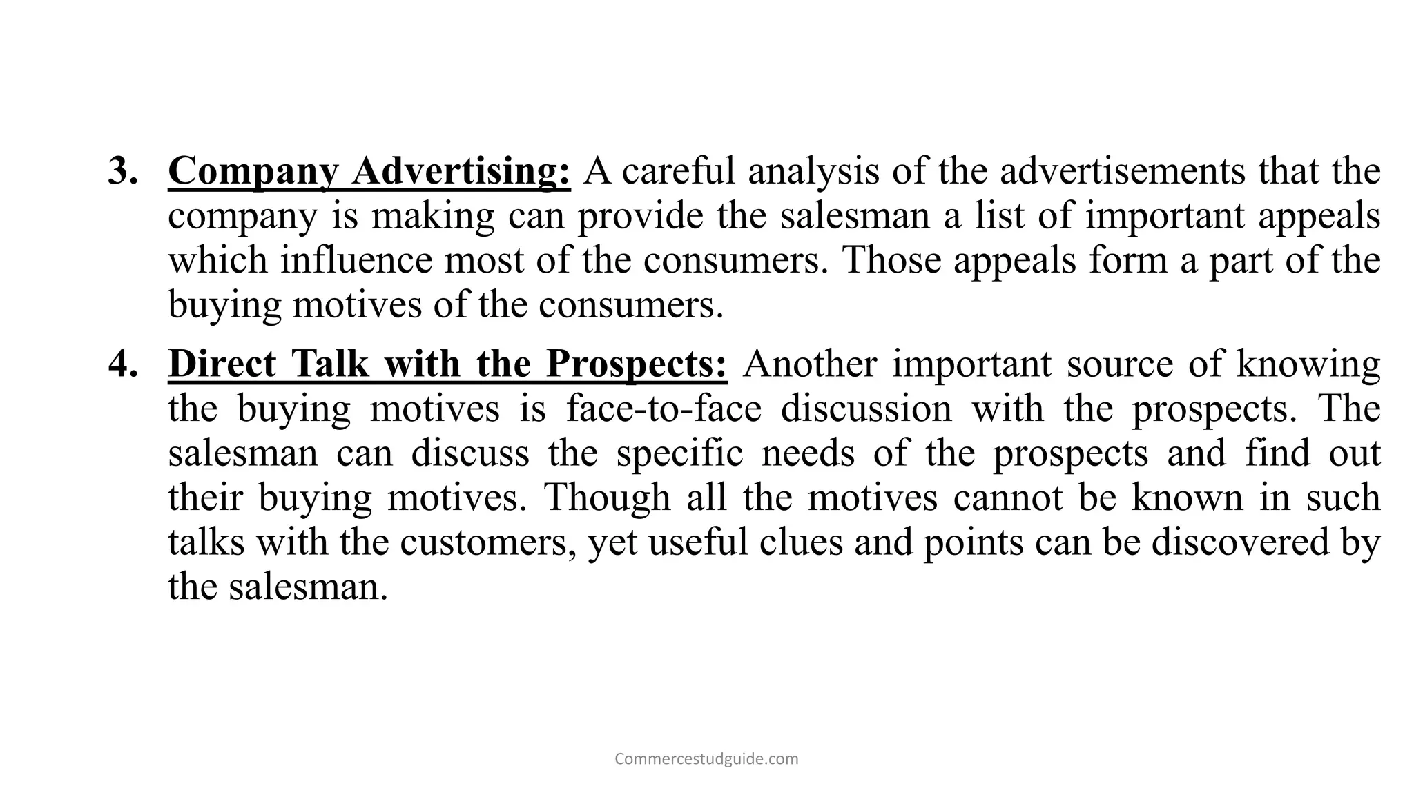 3. Company Advertising: A careful analysis of the advertisements that the
company is making can provide the salesman a list of important appeals
which influence most of the consumers. Those appeals form a part of the
buying motives of the consumers.
4. Direct Talk with the Prospects: Another important source of knowing
the buying motives is face-to-face discussion with the prospects. The
salesman can discuss the specific needs of the prospects and find out
their buying motives. Though all the motives cannot be known in such
talks with the customers, yet useful clues and points can be discovered by
the salesman.
Commercestudguide.com
 