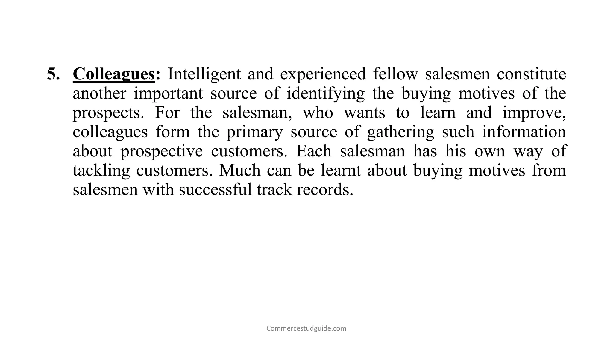 5. Colleagues: Intelligent and experienced fellow salesmen constitute
another important source of identifying the buying motives of the
prospects. For the salesman, who wants to learn and improve,
colleagues form the primary source of gathering such information
about prospective customers. Each salesman has his own way of
tackling customers. Much can be learnt about buying motives from
salesmen with successful track records.
Commercestudguide.com
 
