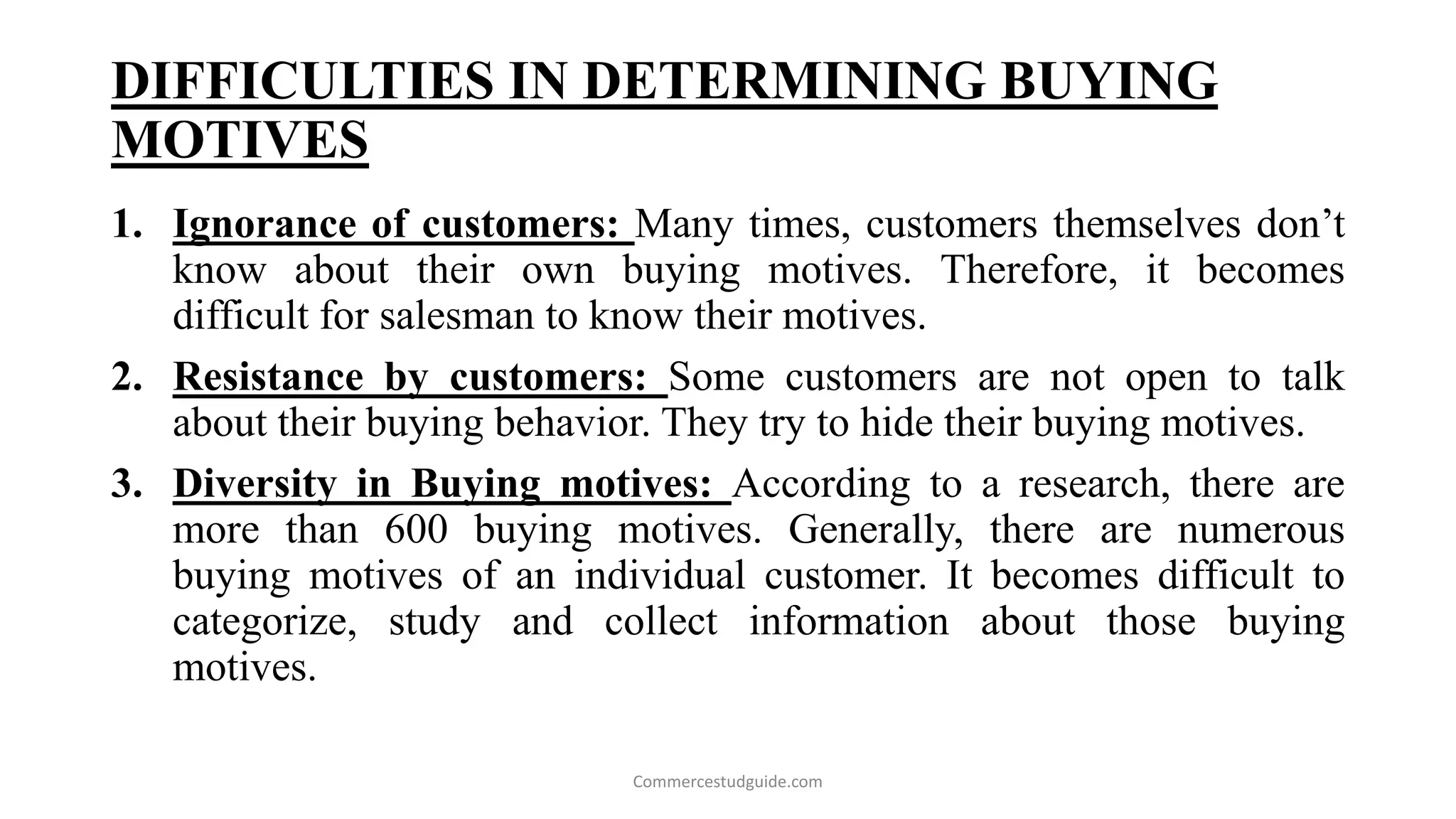 DIFFICULTIES IN DETERMINING BUYING
MOTIVES
1. Ignorance of customers: Many times, customers themselves don’t
know about their own buying motives. Therefore, it becomes
difficult for salesman to know their motives.
2. Resistance by customers: Some customers are not open to talk
about their buying behavior. They try to hide their buying motives.
3. Diversity in Buying motives: According to a research, there are
more than 600 buying motives. Generally, there are numerous
buying motives of an individual customer. It becomes difficult to
categorize, study and collect information about those buying
motives.
Commercestudguide.com
 