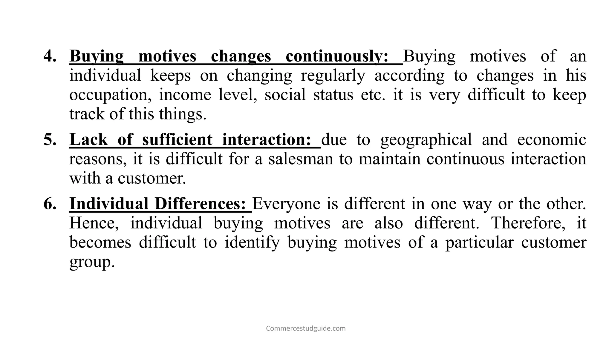 4. Buying motives changes continuously: Buying motives of an
individual keeps on changing regularly according to changes in his
occupation, income level, social status etc. it is very difficult to keep
track of this things.
5. Lack of sufficient interaction: due to geographical and economic
reasons, it is difficult for a salesman to maintain continuous interaction
with a customer.
6. Individual Differences: Everyone is different in one way or the other.
Hence, individual buying motives are also different. Therefore, it
becomes difficult to identify buying motives of a particular customer
group.
Commercestudguide.com
 