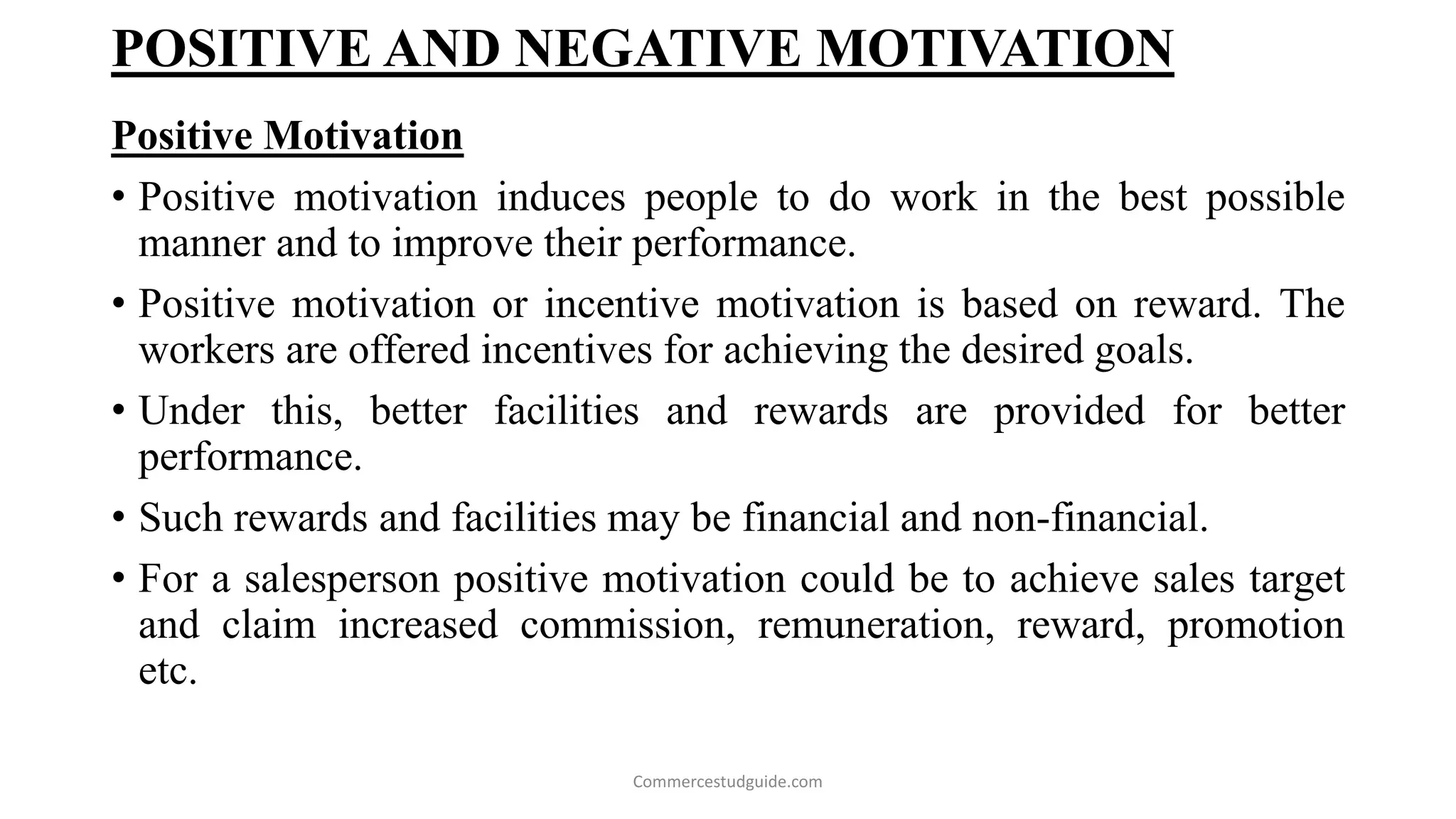 POSITIVE AND NEGATIVE MOTIVATION
Positive Motivation
• Positive motivation induces people to do work in the best possible
manner and to improve their performance.
• Positive motivation or incentive motivation is based on reward. The
workers are offered incentives for achieving the desired goals.
• Under this, better facilities and rewards are provided for better
performance.
• Such rewards and facilities may be financial and non-financial.
• For a salesperson positive motivation could be to achieve sales target
and claim increased commission, remuneration, reward, promotion
etc.
Commercestudguide.com
 