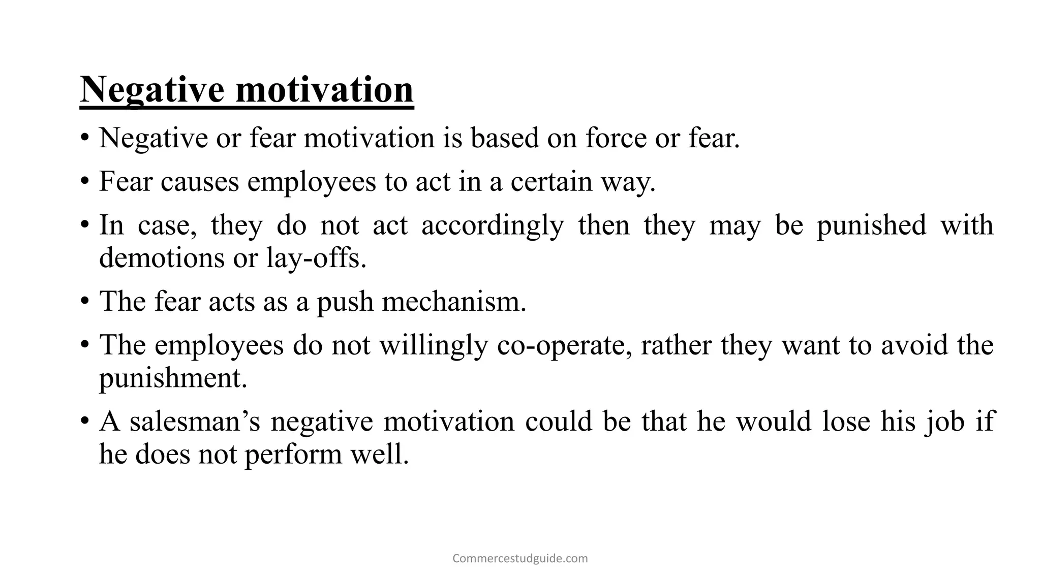 Negative motivation
• Negative or fear motivation is based on force or fear.
• Fear causes employees to act in a certain way.
• In case, they do not act accordingly then they may be punished with
demotions or lay-offs.
• The fear acts as a push mechanism.
• The employees do not willingly co-operate, rather they want to avoid the
punishment.
• A salesman’s negative motivation could be that he would lose his job if
he does not perform well.
Commercestudguide.com
 