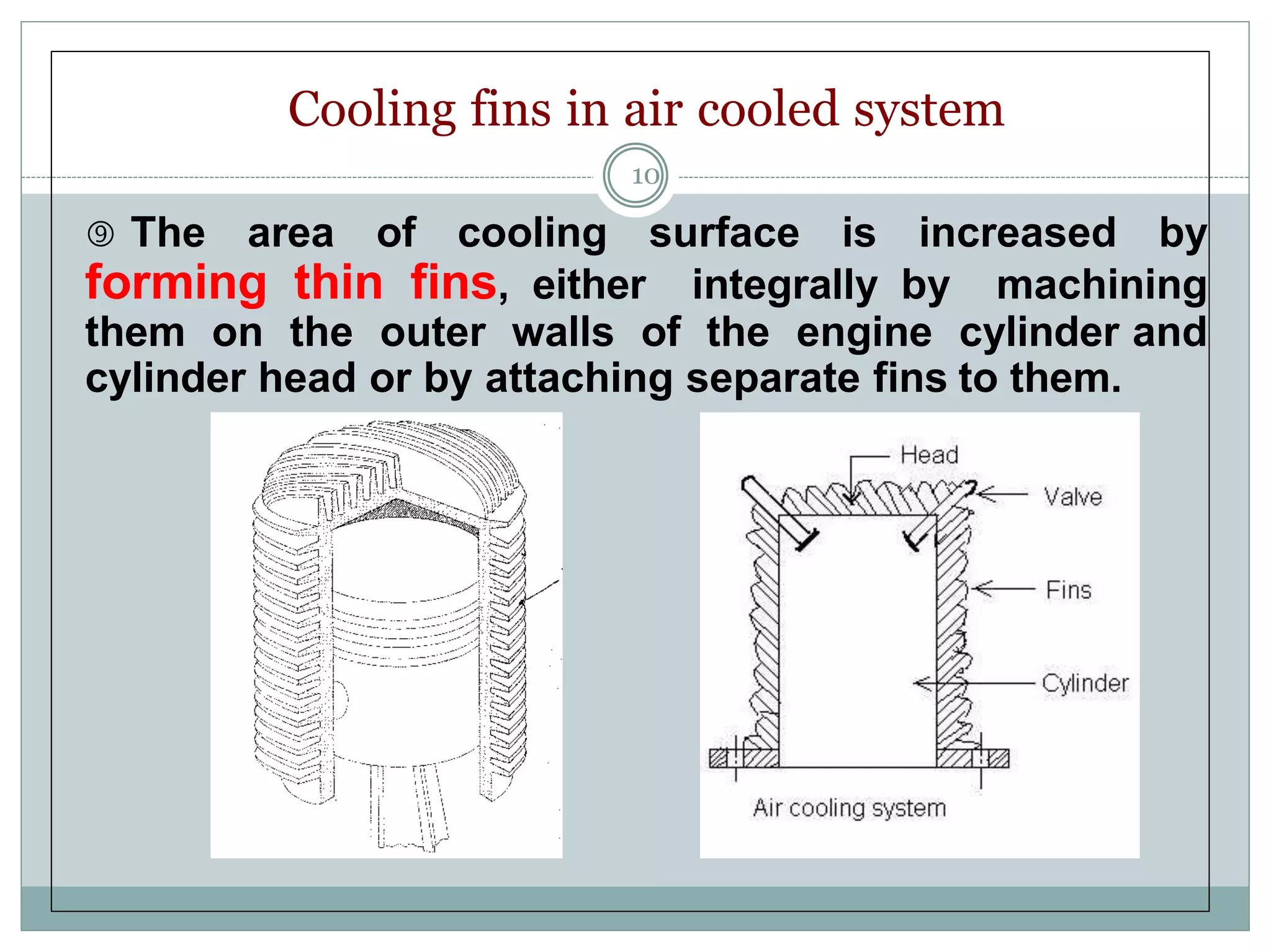 Cooling fins in air cooled system
10
 The area of cooling surface is increased by
forming thin fins, either integrally by machining
them on the outer walls of the engine cylinder and
cylinder head or by attaching separate fins to them.
 