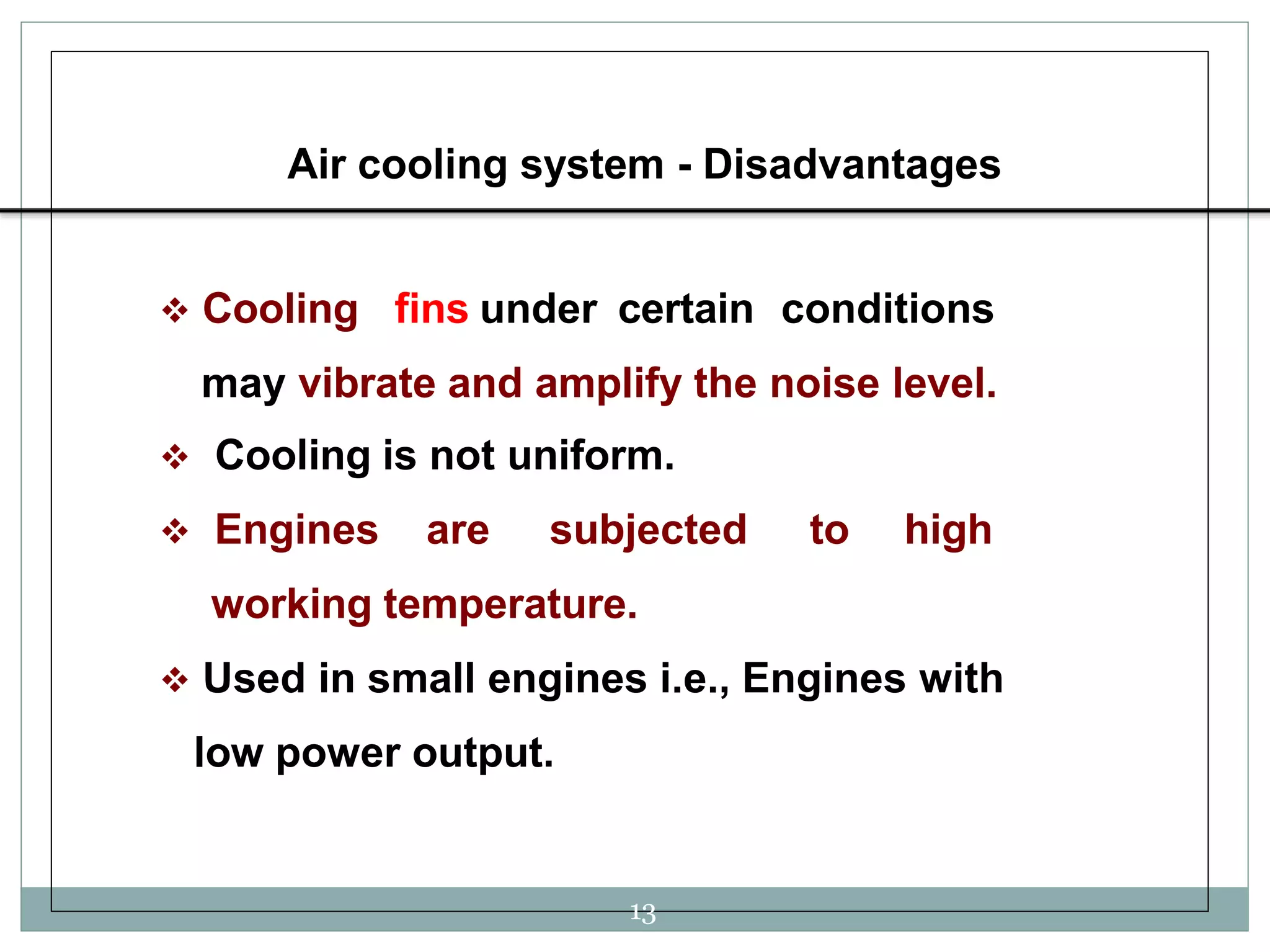 Air cooling system - Disadvantages
 Cooling fins under certain conditions
may vibrate and amplify the noise level.
 Cooling is not uniform.
 Engines are subjected to high
working temperature.
 Used in small engines i.e., Engines with
low power output.
13
 