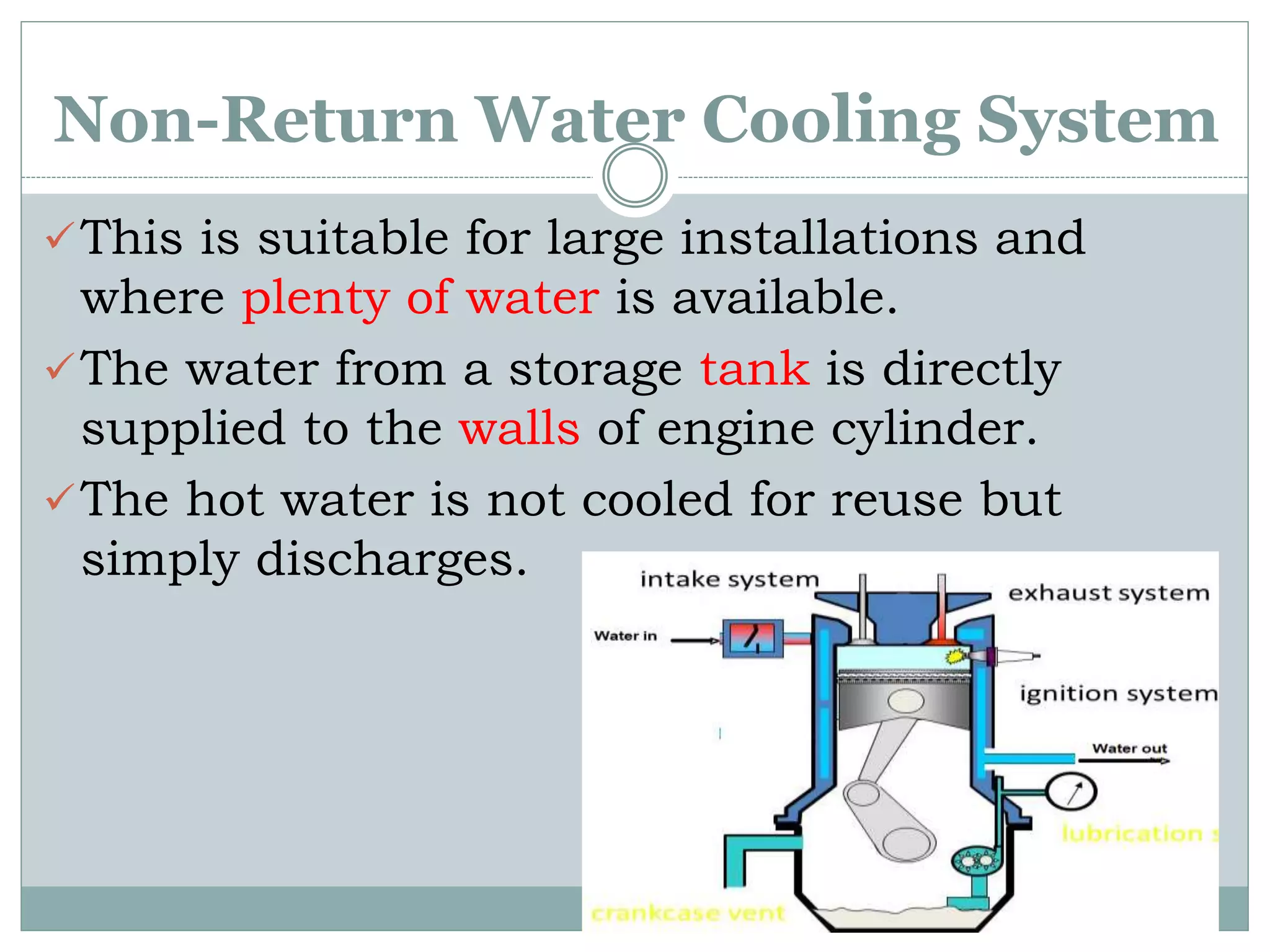 Non-Return Water Cooling System
This is suitable for large installations and
where plenty of water is available.
The water from a storage tank is directly
supplied to the walls of engine cylinder.
The hot water is not cooled for reuse but
simply discharges.
 