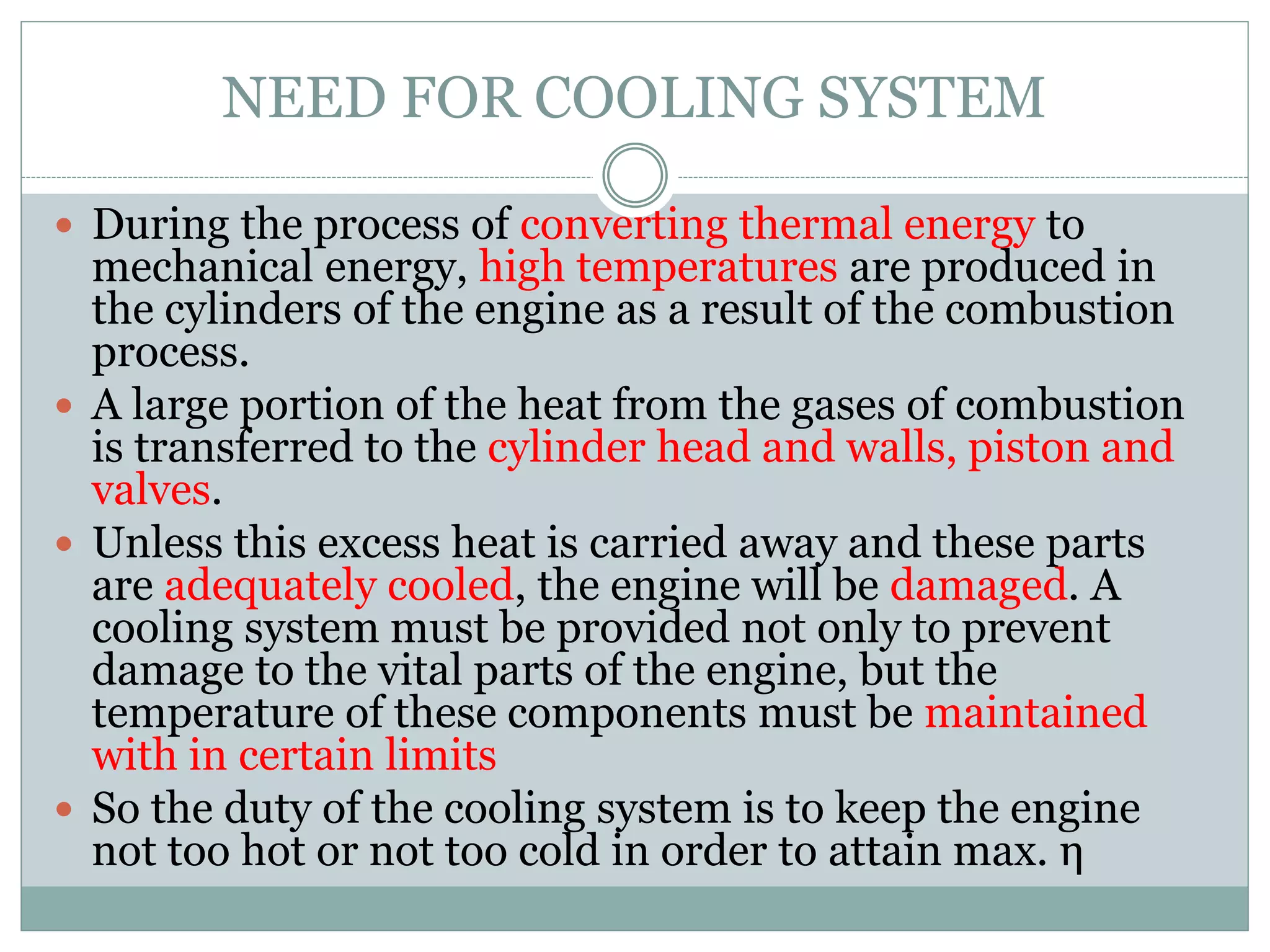 NEED FOR COOLING SYSTEM
 During the process of converting thermal energy to
mechanical energy, high temperatures are produced in
the cylinders of the engine as a result of the combustion
process.
 A large portion of the heat from the gases of combustion
is transferred to the cylinder head and walls, piston and
valves.
 Unless this excess heat is carried away and these parts
are adequately cooled, the engine will be damaged. A
cooling system must be provided not only to prevent
damage to the vital parts of the engine, but the
temperature of these components must be maintained
with in certain limits
 So the duty of the cooling system is to keep the engine
not too hot or not too cold in order to attain max. η
 