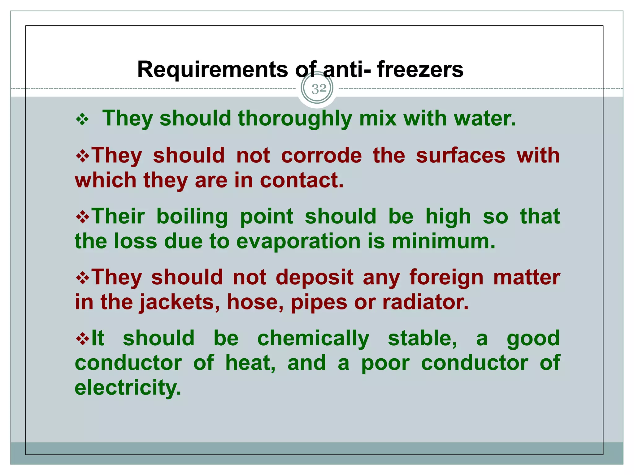 Requirements of anti- freezers
 They should thoroughly mix with water.
They should not corrode the surfaces with
which they are in contact.
Their boiling point should be high so that
the loss due to evaporation is minimum.
They should not deposit any foreign matter
in the jackets, hose, pipes or radiator.
It should be chemically stable, a good
conductor of heat, and a poor conductor of
electricity.
32
 