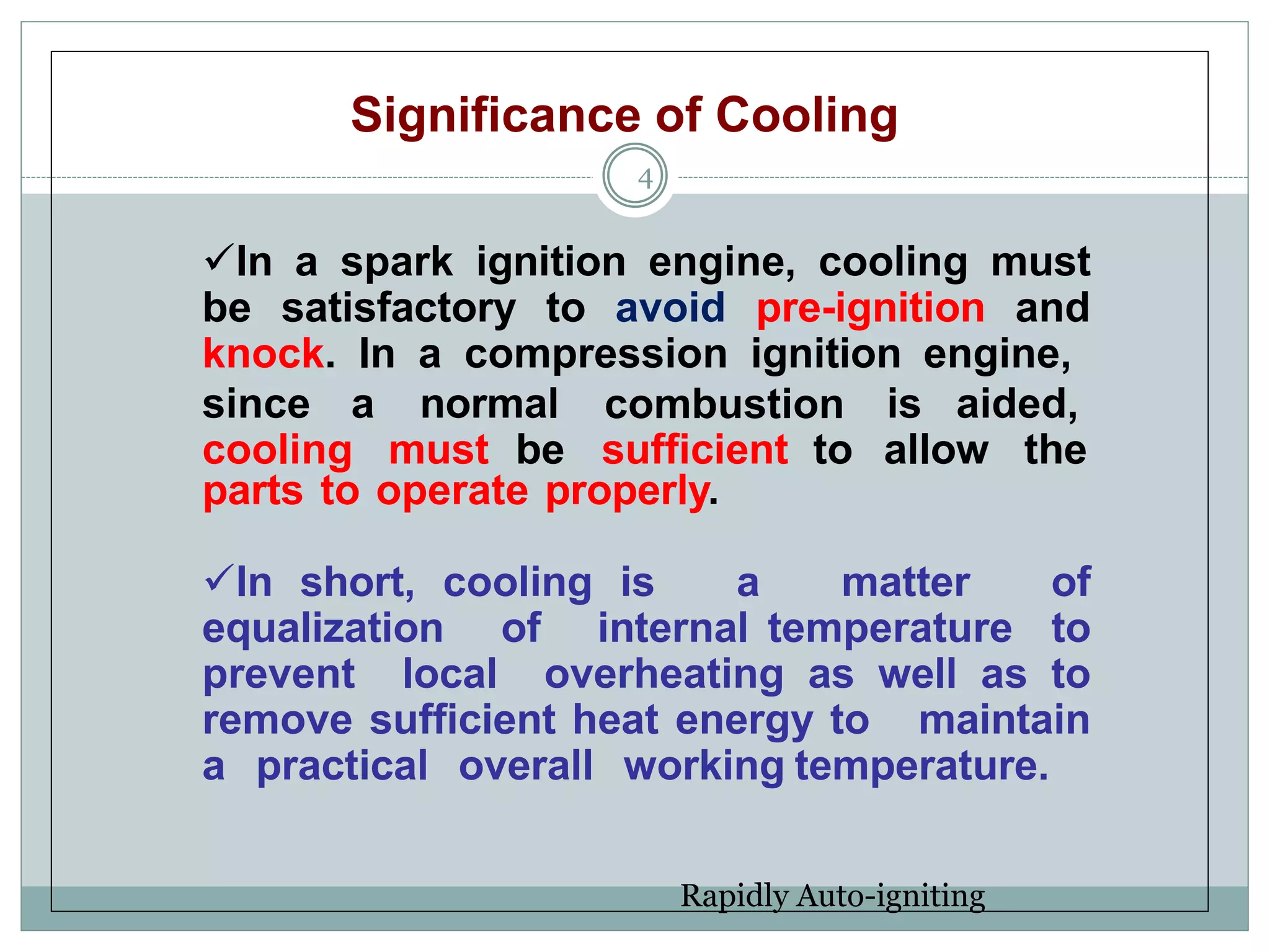 Significance of Cooling
4
In a spark ignition engine, cooling must
be satisfactory to avoid pre-ignition and
knock. In a compression ignition engine,
since a normal combustion is aided,
cooling must be sufficient to allow the
parts to operate properly.
In short, cooling is a matter of
equalization of internal temperature to
prevent local overheating as well as to
remove sufficient heat energy to maintain
a practical overall working temperature.
Rapidly Auto-igniting
 