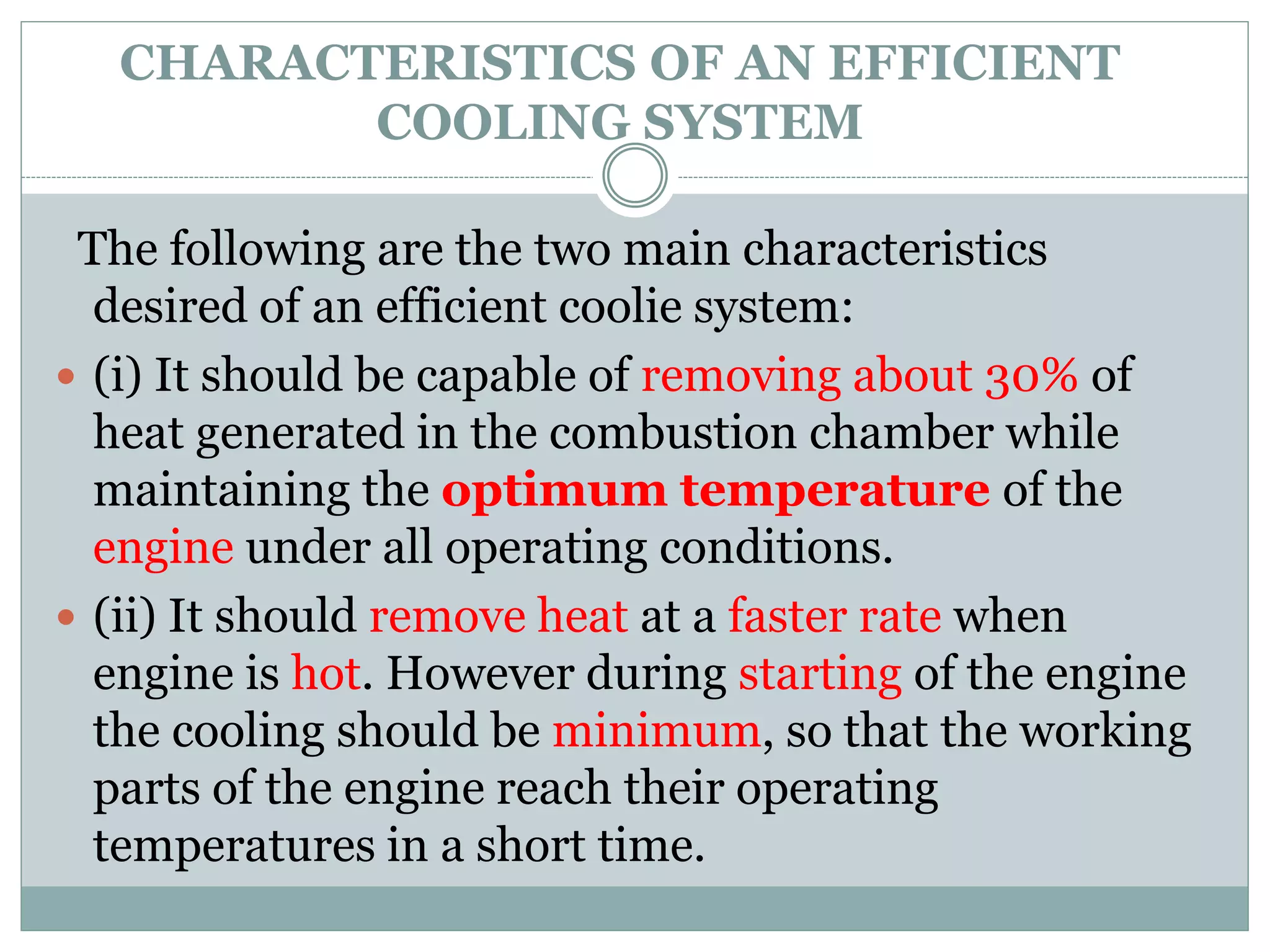 CHARACTERISTICS OF AN EFFICIENT
COOLING SYSTEM
The following are the two main characteristics
desired of an efficient coolie system:
 (i) It should be capable of removing about 30% of
heat generated in the combustion chamber while
maintaining the optimum temperature of the
engine under all operating conditions.
 (ii) It should remove heat at a faster rate when
engine is hot. However during starting of the engine
the cooling should be minimum, so that the working
parts of the engine reach their operating
temperatures in a short time.
 
