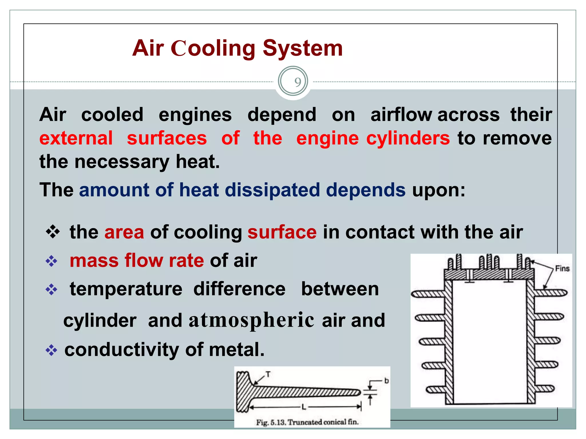 Air Cooling System
9
Air cooled engines depend on airflow across their
external surfaces of the engine cylinders to remove
the necessary heat.
The amount of heat dissipated depends upon:
 the area of cooling surface in contact with the air
 mass flow rate of air
 temperature difference between
cylinder and atmospheric air and
 conductivity of metal.
 