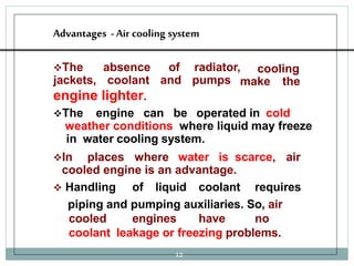 Advantages -Air cooling system
The
jackets,
12
absence
coolant
of radiator,
and pumps
cooling
make the
engine lighter.
The engine can be operated in cold
weather conditions where liquid may freeze
in water cooling system.
In places where water is scarce, air
cooled engine is an advantage.
 Handling of liquid coolant requires
piping and pumping auxiliaries. So, air
cooled engines have no
coolant leakage or freezing problems.
 