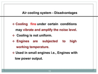 Air cooling system - Disadvantages
 Cooling fins under certain conditions
may vibrate and amplify the noise level.
 Cooling is not uniform.
 Engines are subjected to high
working temperature.
 Used in small engines i.e., Engines with
low power output.
13
 