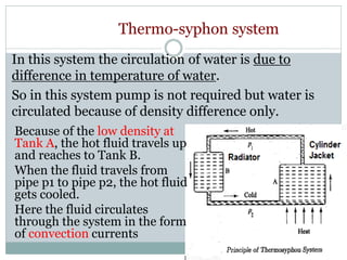 Thermo-syphon system
Because of the low density at
Tank A, the hot fluid travels up
and reaches to Tank B.
When the fluid travels from
pipe p1 to pipe p2, the hot fluid
gets cooled.
Here the fluid circulates
through the system in the form
of convection currents
In this system the circulation of water is due to
difference in temperature of water.
So in this system pump is not required but water is
circulated because of density difference only.
 