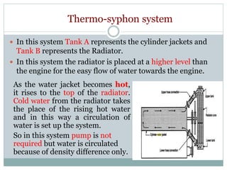 Thermo-syphon system
 In this system Tank A represents the cylinder jackets and
Tank B represents the Radiator.
 In this system the radiator is placed at a higher level than
the engine for the easy flow of water towards the engine.
As the water jacket becomes hot,
it rises to the top of the radiator.
Cold water from the radiator takes
the place of the rising hot water
and in this way a circulation of
water is set up the system.
So in this system pump is not
required but water is circulated
because of density difference only.
 