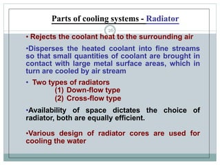 • Rejects the coolant heat to the surrounding air
•Disperses the heated coolant into fine streams
so that small quantities of coolant are brought in
contact with large metal surface areas, which in
turn are cooled by air stream
• Two types of radiators
(1) Down-flow type
(2) Cross-flow type
•Availability of space dictates the choice of
radiator, both are equally efficient.
•Various design of radiator cores are used for
cooling the water
Parts of cooling systems - Radiator
26
 