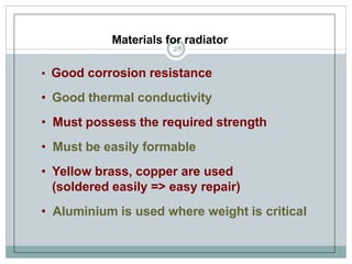 Materials for radiator
• Good corrosion resistance
• Good thermal conductivity
• Must possess the required strength
• Must be easily formable
• Yellow brass, copper are used
(soldered easily => easy repair)
• Aluminium is used where weight is critical
28
 