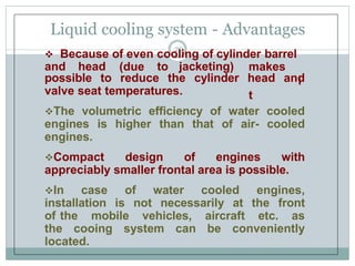 Liquid cooling system - Advantages
29
 Because of even cooling of cylinder barrel
and head (due to jacketing) makes
i
t
possible to reduce the cylinder head and
valve seat temperatures.
The volumetric efficiency of water cooled
engines is higher than that of air- cooled
engines.
Compact design of engines with
appreciably smaller frontal area is possible.
In case of water cooled engines,
installation is not necessarily at the front
of the mobile vehicles, aircraft etc. as
the cooing system can be conveniently
located.
 