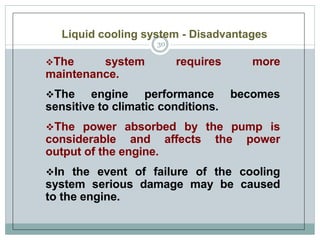 Liquid cooling system - Disadvantages
The system requires more
maintenance.
The engine performance becomes
sensitive to climatic conditions.
The power absorbed by the pump is
considerable and affects the power
output of the engine.
In the event of failure of the cooling
system serious damage may be caused
to the engine.
30
 
