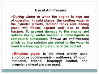 Use of Anti-freezers
During winter or when the engine is kept out
of operation in cold places, the cooling water in
the cylinder jackets, radiator tanks and leading
pipes will freeze, expand and lead to their
fracture. To prevent damage to the engine and
radiator during winter weather, suitable liquids or
compound substances (known as anti-freezers)
which go into solution are added to the water to
lower the freezing temperature of the coolant.
Ethylene glycol is the most widely used
automotive cooling-system antifreeze, although
methanol, ethanol, isopropyl alcohol, and
propylene glycol are also used.
31
 