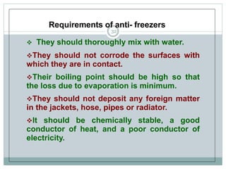 Requirements of anti- freezers
 They should thoroughly mix with water.
They should not corrode the surfaces with
which they are in contact.
Their boiling point should be high so that
the loss due to evaporation is minimum.
They should not deposit any foreign matter
in the jackets, hose, pipes or radiator.
It should be chemically stable, a good
conductor of heat, and a poor conductor of
electricity.
32
 