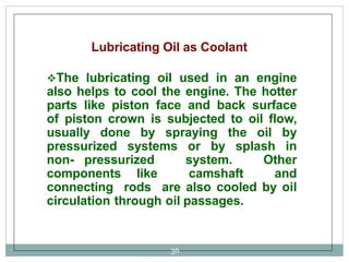 Lubricating Oil as Coolant
The lubricating oil used in an engine
also helps to cool the engine. The hotter
parts like piston face and back surface
of piston crown is subjected to oil flow,
usually done by spraying the oil by
pressurized systems or by splash in
non- pressurized system. Other
components like camshaft and
connecting rods are also cooled by oil
circulation through oil passages.
36
 