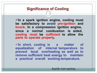Significance of Cooling
4
In a spark ignition engine, cooling must
be satisfactory to avoid pre-ignition and
knock. In a compression ignition engine,
since a normal combustion is aided,
cooling must be sufficient to allow the
parts to operate properly.
In short, cooling is a matter of
equalization of internal temperature to
prevent local overheating as well as to
remove sufficient heat energy to maintain
a practical overall working temperature.
Rapidly Auto-igniting
 