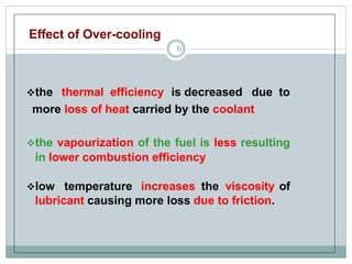 Effect of Over-cooling
6
the thermal efficiency is decreased due to
more loss of heat carried by the coolant
the vapourization of the fuel is less resulting
in lower combustion efficiency
low temperature increases the viscosity of
lubricant causing more loss due to friction.
 