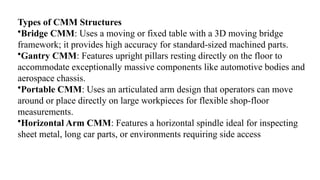 Types of CMM Structures
•Bridge CMM: Uses a moving or fixed table with a 3D moving bridge
framework; it provides high accuracy for standard-sized machined parts.
•Gantry CMM: Features upright pillars resting directly on the floor to
accommodate exceptionally massive components like automotive bodies and
aerospace chassis.
•Portable CMM: Uses an articulated arm design that operators can move
around or place directly on large workpieces for flexible shop-floor
measurements.
•Horizontal Arm CMM: Features a horizontal spindle ideal for inspecting
sheet metal, long car parts, or environments requiring side access
 