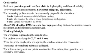 Construction
Built on a precision granite surface plate for high rigidity and thermal stability.
Two vertical uprights support the horizontal bridge (X-axis beam).
The measuring probe moves in three mutually perpendicular directions:
X-axis: Horizontal movement of the bridge or carriage.
Y-axis: Movement of the table or bridge depending on configuration.
Z-axis: Vertical movement of the probe.
About 95% of bridge CMMs use air bearings, providing friction-free motion, smooth
movement, and minimal mechanical wear.
Working Principle
The workpiece is placed on the granite table.
The probe moves along the X, Y, and Z axes.
When the probe touches the workpiece, the machine records the coordinates.
Thousands of coordinate points are collected.
The software analyses these points to determine dimensions, form, position, and
geometric tolerances.
 