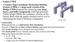 • Gantry CMM
• A Gantry Type Coordinate Measuring Machine
(Gantry CMM) is a large-scale version of the
Bridge CMM designed for measuring very large,
heavy, and bulky components with high precision.
Unlike bridge CMMs, the workpiece remains on the
factory floor while the gantry structure moves over it,
eliminating the need to lift heavy components.
Construction
•Mounted directly on a rigid factory floor foundation.
•Consists of four, six, or more vertical columns supporting large horizontal beams.
•The X-axis carriage moves along the horizontal beams.
•The Z-axis probe moves vertically and may have a travel of 1.2–4 m.
•Measuring ranges typically vary from:
• 1 × 2 × 1 m
• Up to 4 × 10 × 3 m
• Larger sizes are available for special applications.
 